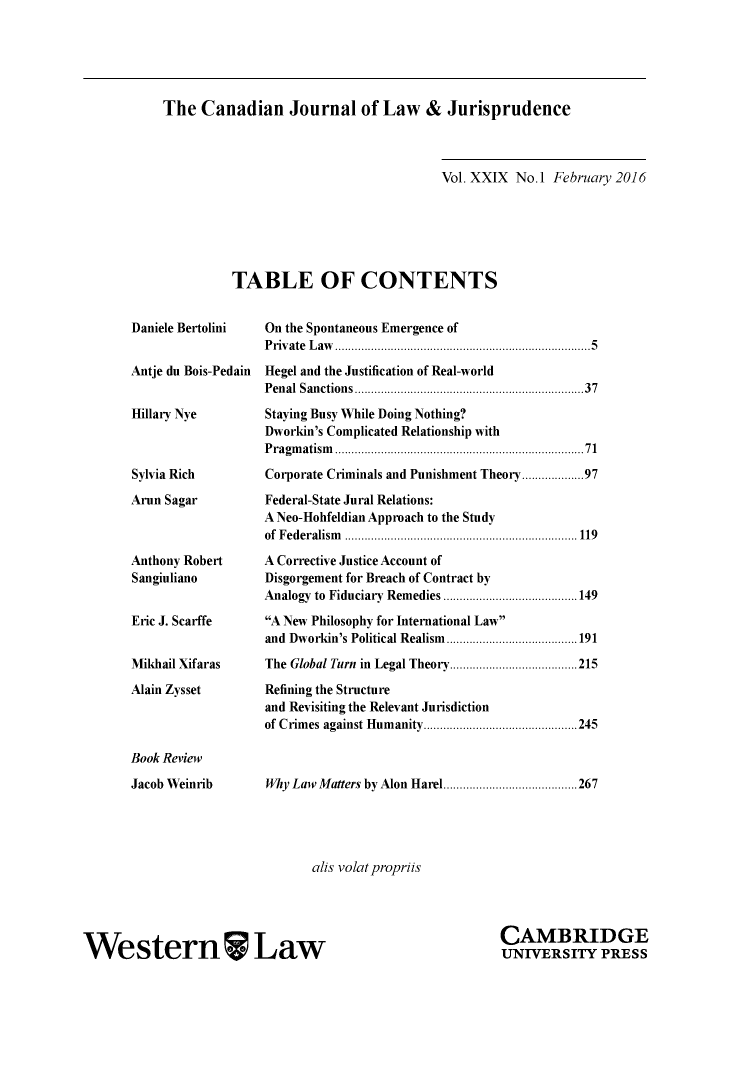 handle is hein.journals/caljp29 and id is 1 raw text is: The Canadian Journal of Law & Jurisprudence                              Vol. XXIX No. 1 February 2016TABLE OF CONTENTSDaniele BertoliniAntje du Bois-PedainHillary NyeSylvia RichArun SagarAnthony RobertSangiulianoEric J. ScarffeMikhail XifarasAlain ZyssetBook ReviewJacob WeinribOn the Spontaneous Emergence ofP riv ate  L aw   .............................................................................. 5Hegel and the Justification of Real-worldPenal Sanctions ................................................................   37Staying Busy While Doing Nothing?Dworkin's Complicated Relationship withP ragm atism   ..................................................................... . .  71Corporate Criminals and Punishment Theory .............. 97Federal-State Jural Relations:A Neo-Hohfeldian Approach to the Studyof F ed eralism   ....................................................................... 119A Corrective Justice Account ofDisgorgement for Breach of Contract byAnalogy to Fiduciary Remedies ......................................... 149A New Philosophy for International Lawand Dworkin's Political Realism ........................................ 191The Global Turn in Legal Theory ....................................... 215Refining the Structureand Revisiting the Relevant Jurisdictionof Crim  es against Hum  anity ............................................... 245Why Law Matters by Alon Harel ......................................... 267alis volatpropriisWestern LawCAMBRIDGEUNIVERSITY PRESS