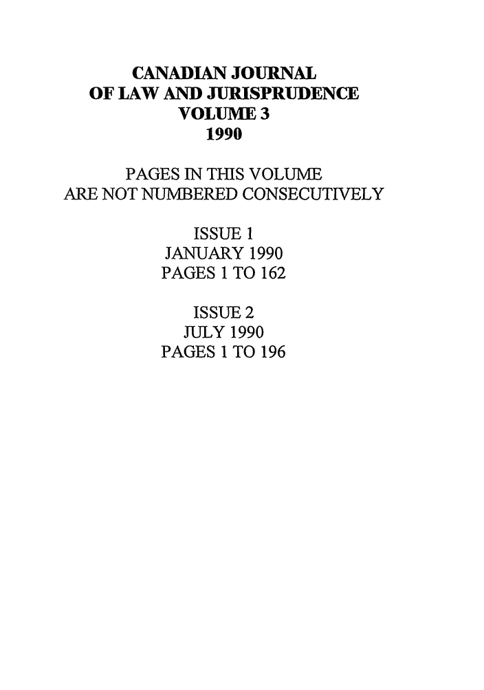 handle is hein.journals/caljp3 and id is 1 raw text is: CANADIAN JOURNALOF LAW AND JURISPRUDENCEVOLUME 31990PAGES IN THIS VOLUMEARE NOT NUMBERED CONSECUTIVELYISSUE 1JANUARY 1990PAGES 1 TO 162ISSUE 2JULY 1990PAGES 1 TO 196