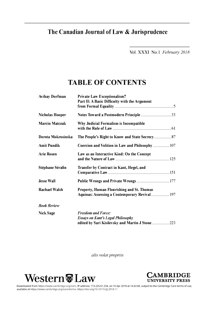 handle is hein.journals/caljp31 and id is 1 raw text is: The   Canadian Journal of Law & Jurisprudence                               Vol. XXXI No.1  February 2018TABLE OF CONTENTSAvihay DorfmanNicholas HooperMarcin MatczakDorota MokrosinskaAmit PundikArie RosenStiphane SdrafinJesse WallRachael WalshBook ReviewNick SagePrivate Law Exceptionalism?Part II: A Basic Difficulty with the Argumentfrom Formal Equality      .........  ................5Notes Toward a Postmodern Principle ..... ........33Why Judicial Formalism is Incompatiblewith the Rule of Law .........................61The People's Right to Know and State Secrecy.............87Coercion and Volition in Law and Philosophy .................107Law as an Interactive Kind: On the Conceptand the Nature of Law ........... ... ......... ...........125Transfer by Contract in Kant, Hegel, andComparative Law........................... 151Public Wrongs and Private Wrongs .......... ........177Property, Human Flourishing and St. ThomasAquinas: Assessing a Contemporary Revival...................197Freedom and Force:Essays on Kant's Legal Philosophyedited by Sari Kisilevsky and Martin J Stone ..................223                                     alis volatpropriis                                                                 CAMBRIDGE    WesternWLaw                                                  UNIVERSITY PRESSDownloaded from https://www..cambridge.org/core. IP address: 173.225.61.254, on 10 Apr 2018 at 14:42:00, subject to the Cambridge Core terms of use,available at https://ww.cambridge.org/coreiterms. https:/!doi org/10.1017/cjij.2018.11