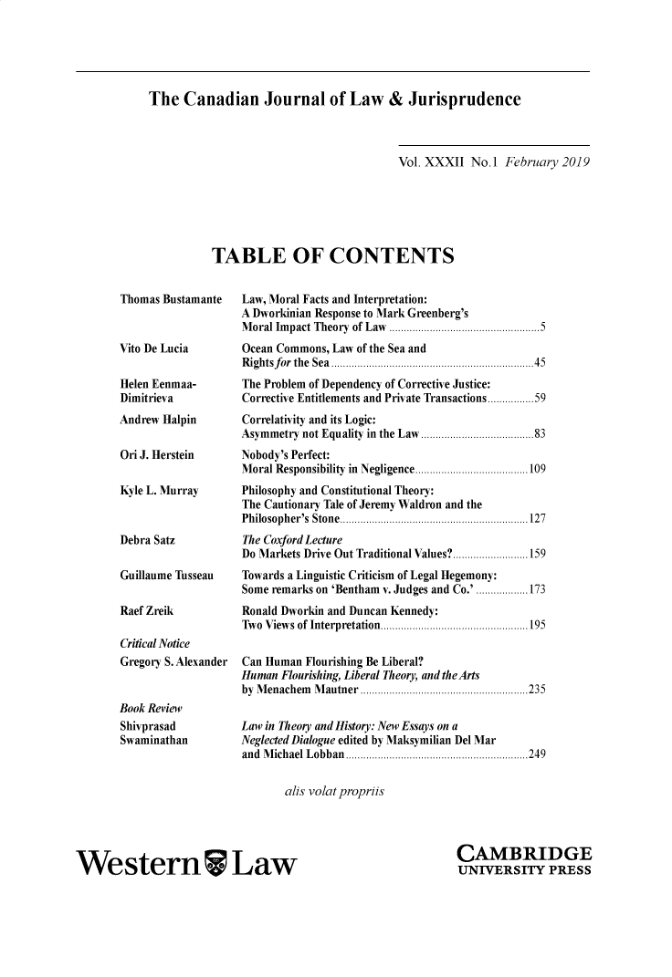 handle is hein.journals/caljp32 and id is 1 raw text is: The   Canadian Journal of Law & Jurisprudence                              Vol. XXXII No.1  February 2019TABLE OF CONTENTSThomas BustamanteVito De LuciaHelen Eenmaa-DimitrievaAndrew HalpinOri J. HersteinKyle L. MurrayDebra SatzGuillaume TusseauRaef ZreikCritical NoticeGregory S. AlexanderBook ReviewShivprasadSwaminathanLaw, Moral Facts and Interpretation:A Dworkinian Response to Mark Greenberg'sMoral Impact Theory of Law ..............................5Ocean Commons, Law of the Sea andRightsfor the Sea............................45The Problem of Dependency of Corrective Justice:Corrective Entitlements and Private Transactions...........59Correlativity and its Logic:Asymmetry not Equality in the Law ........   ..........83Nobody's Perfect:Moral Responsibility in Negligence ......     ..........109Philosophy and Constitutional Theory:The Cautionary Tale of Jeremy Waldron and thePhilosopher's Stone...... ....     .... ......... ............127The Coxford LectureDo Markets Drive Out Traditional Values?..........................159Towards a Linguistic Criticism of Legal Hegemony:Some remarks on 'Bentham v. Judges and Co.' ..................173Ronald Dworkin and Duncan Kennedy:Two Views of Interpretation .....................195Can Human Flourishing Be Liberal?Human Flourishing, Liberal Theory, and the Artsby Menachem Mautner ...............      ..........235Law in Theory and History: New Essays on aNeglected Dialogue edited by Maksymilian Del Marand Michael Lobban  ..................... .....249       alis volatpropriisWestern LawCAMBRIDGEUNIVERSITY PRESS