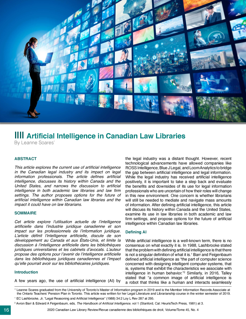 handle is hein.journals/callb45 and id is 126 raw text is: liii   Artificial Intelligence in Canadian Law LibrariesBy  Leanne Soares*ABSTRACTThis article explores the current use of artificial intelligencein the  Canadian   legal industry and   its impact on  legalinformation  professionals.  The   article defines  artificialintelligence, discusses  its history within Canada  and  theUnited  States,  and  narrows   the  discussion  to artificialintelligence in both  academic   law libraries and law  firmsettings. The  author  proposes   options for the  future ofartificial intelligence within Canadian law libraries and theimpact  it could have on law librarians.SOMMAIRECet  article explore  l'utilisation actuelle de l'intelligenceartificielle dans l'industrie juridique canadienne   et sonimpact  sur  les professionnels  de  /'information juridique.L'article definit l'intelligence artificielle, discute de sondeveloppement au Canada et aux Etats-Unis, et limite ladiscussion  d /'intelligence artificielle dans les bibliothdquesjuridiques universitaires et les cabinets d'avocats. L'auteurpropose  des options pour l'avenir de /'intelligence artificielledans  les bibliotheques juridiques canadiennes   et l'impactqu'elle pourrait avoir sur les bibliothecaires juridiques.IntroductionA  few years  ago, the  use of artificial intelligence (AI) bythe legal industry was  a distant thought. However,  recenttechnological advancements have allowed companies likeROSS   Intelligence, Blue J Legal, and LoomAnalyticsto bridgethe gap between   artificial intelligence and legal information.While  the legal industry has received  artificial intelligencepositively, it is important to take a step back and evaluatethe benefits and downsides   of its use for legal informationprofessionals who are uncertain of how their roles will changein this new environment.  One concern  is whether librarianswill still be needed to mediate and navigate mass  amountsof information. After defining artificial intelligence, this articlewill discuss its history within Canada and the United States,examine   its use in law libraries in both academic and lawfirm settings, and propose options for the future of artificialintelligence within Canadian law libraries.Defining  AlWhile artificial intelligence is a well-known term, there is noconsensus  on  what exactly it is. In 1988, Lashbrooke statedthat the problem with defining artificial intelligence isthatthereis not a singular definition of what it is.1 Barr and Feigenbaumdefined artificial intelligence as the part of computer scienceconcerned  with designing intelligent computer systems, thatis, systems that exhibit the characteristics we associate withintelligence in human  behavior.2 Similarly, in 2016, Talleystated that  a common image of artificial   intelligence isa robot that thinks like a human  and  interacts seamlesslyLeanne  Soares graduated from the University of Toronto's Master of Information program in 2019 and is the Member Information Records Associate atthe Ontario Teachers' Pension Plan in Toronto. This article was written for her Legal Literature and Librarianship course in the winter semester of 2019.1 EC Lashbrooke, Jr, Legal Reasoning and Artificial Intelligence (1988) 34:2 Loy L Rev 287 at 295.2 Avron Barr & Edward A Feigenbaum, eds, The Handbook of Artificial Intelligence, vol 1 (Stanford, Cal: HeurisTech Press, 1981) at 3.                  2020 Canadian Law Library Review/Revue canadienne des bibliotheques de droit, Volume/Tome 45, No. 4