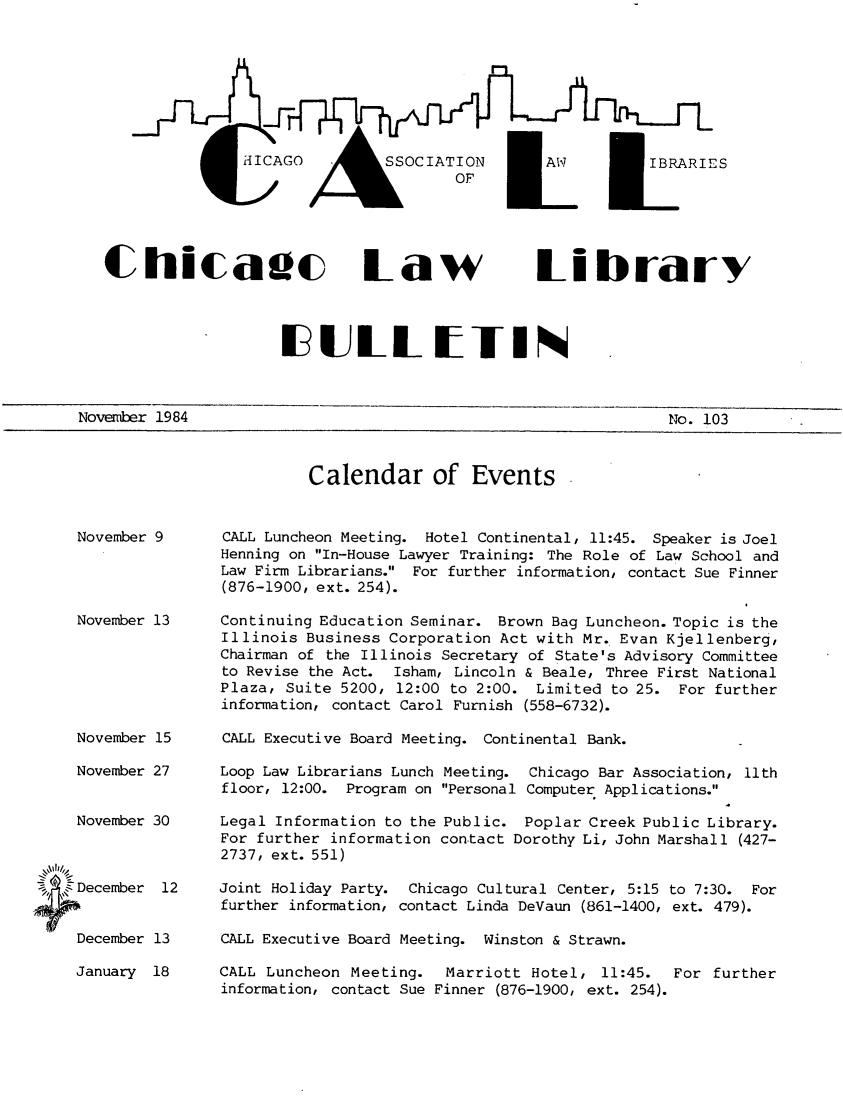 handle is hein.journals/callbu103 and id is 1 raw text is:                ijICAGO  SOCIATION  J WI RESChicaec Law    Librarv                   FIIuI ETINNoveTiber 1984                                                No. 103Calendar of Events    November 9    November 13    November 15    November 27    November 30,December    1    December 13CALL Luncheon Meeting. Hotel Continental, 11:45. Speaker is JoelHenning on In-House Lawyer Training: The Role of Law School andLaw Firm Librarians. For further information, contact Sue Finner(876-1900, ext. 254).Continuing Education Seminar. Brown Bag Luncheon. Topic is theIllinois Business Corporation Act with Mr. Evan Kjellenberg,Chairman of the Illinois Secretary of State's Advisory Committeeto Revise the Act. Isham, Lincoln & Beale, Three First NationalPlaza, Suite 5200, 12:00 to 2:00. Limited to 25. For furtherinformation, contact Carol Furnish (558-6732).CALL Executive Board Meeting. Continental Bank.Loop Law Librarians Lunch Meeting. Chicago Bar Association, llthfloor, 12:00. Program on Personal Computer Applications.Legal Information to the Public. Poplar Creek Public Library.For further information contact Dorothy Li, John Marshall (427-2737, ext. 551)Joint Holiday Party. Chicago Cultural Center, 5:15 to 7:30. Forfurther information, contact Linda DeVaun (861-1400, ext. 479).CALL Executive Board Meeting. Winston & Strawn.January 18CALL Luncheon Meeting. Marriott Hotel, 11:45.information, contact Sue Finner (876-1900, ext. 254).For further
