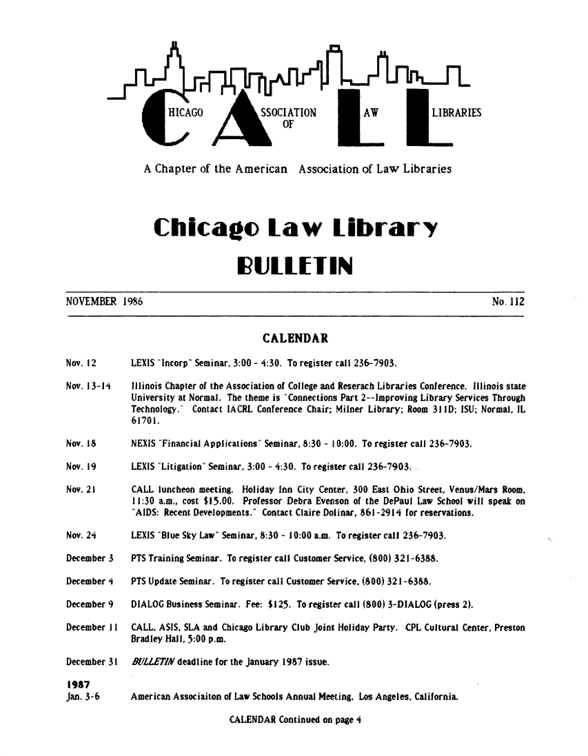 handle is hein.journals/callbu112 and id is 1 raw text is:                  HICAO SOCIAIONAV                       IARIESA Chapter of the American Association of Law Libraries  Chicago law library                   IULLEITINNOVEMBER 1986No. 112                          CALENDARLEXIS Incorp Seminar, 3:00 - 4:30. To register call 236-7903.Illinois Chapter of the Association of College and Reserach Libraries Conference. Illinois stateUniversity at Normal. The theme is Connections Part 2--Improving Library Services ThroughTechnology. Contact IACRL Conference Chair; Milner Library; Room 31 ID; ISU; Normal, IL61701.NEXIS Financial Applications Seminar, 8:30 - I 0:00. To register call 236-7903.LEXIS Litigation Seminar, 3:00 - 4:30. To register call 236-7903.CALL luncheon meeting. Holiday Inn City Center, 300 East Ohio Street, Venus/Mars Room,11:30 a.m., cost $15.00. Professor Debra Evenson of the DePaul Law School will speak on'AIDS: Recent Developments. Contact Claire Dolinar, 861-2914 for reservations.LEXIS Blue Sky Law Seminar, 8:30 - 10:00 a.m. To register call 236-7903.PTS Training Seminar. To register call Customer Service, (800) 321-6388.PTS Update Seminar. To register call Customer Service, (800) 321-6388.DIALOG Business Seminar. Fee: $125. To register call (800) 3-DIALOG (press 2).CALL, ASIS, SLA and Chicago Library Club Joint Holiday Party. CPL Cultural Center, PrestonBradley Hall, 5:00 p.m.BILLETIN deadline for the January 1987 issue.American Associaiton of Law Schools Annual Meeting. Los Angeles. California.                    CALENDAR Continued on page 4Nov. 12Nov. 13-14Nov. 18Nov. 19Nov. 21Nov. 24December 3December 4December 9December I IDecember 311987Jan. 3-6