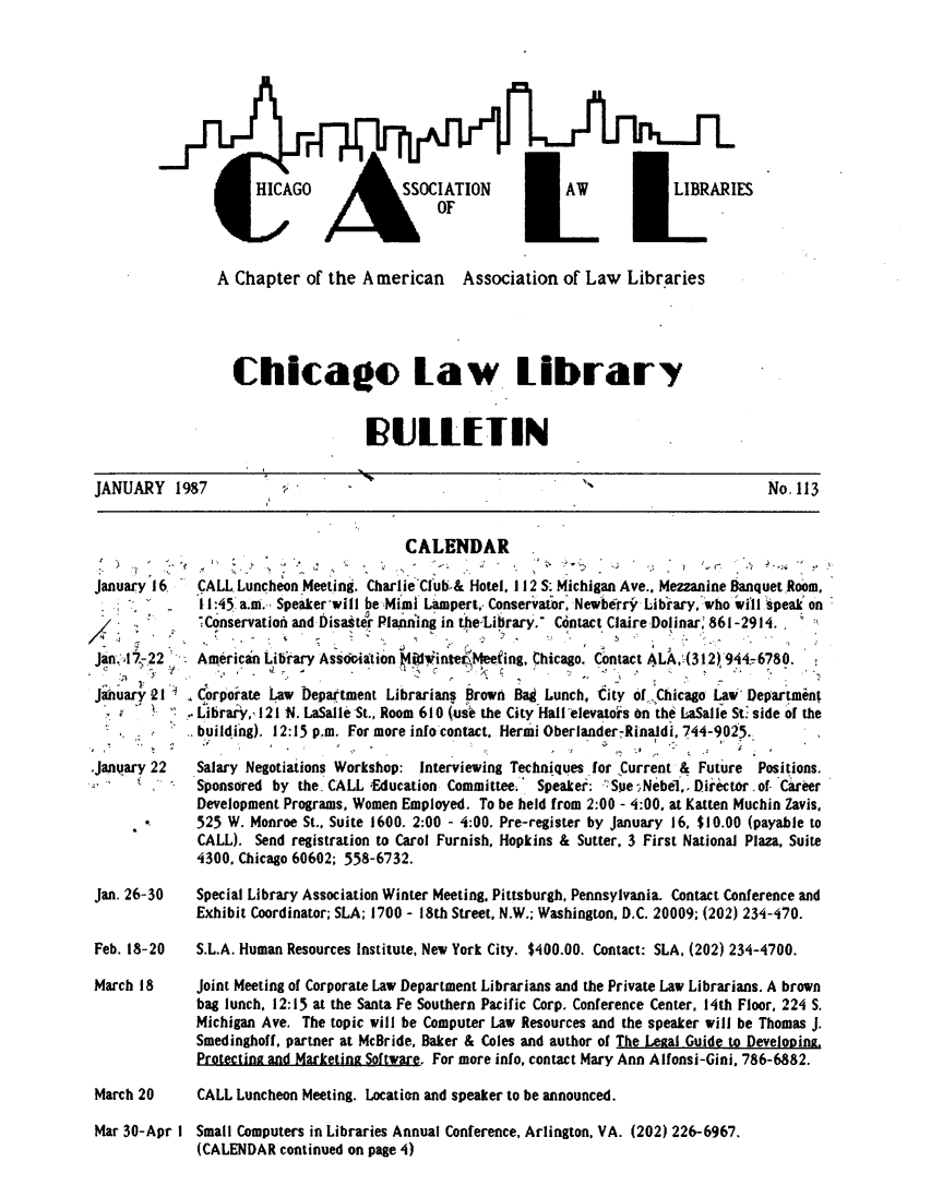 handle is hein.journals/callbu113 and id is 1 raw text is: H A    SSOCIATIO  LIBRARIShi OFA Chapter of the American Association of Law Libraries  Chicago law library                   IRULLETINJANUARY 1987                                                                           No. 113                                        CALENDARJanuary 16.   CALL Luncheon Meeting. CharlieCl ub.& Hotel, 112 S. Michigan Ave.. Mezzanine Banquet R0om,              11:45 a.m.- Speakervwill be Mimi Lampert, Conservator, Newberro Library, who will speak on              -Conservation and Disastr Pla'ning in te-tirary. Contact ClaireDolinar, 861-2914. Jan. A 7.22  American Library Assoitation Iinftrteq eefing, Chicago. Contact ALA, (312), 9444780. Jahuary 21   Corporate Law Department Librarians Brown Bag Lunch, City of.Chicago Law Departmint            i.lbrary,, 121 N. LaSalleSt., Room 610 (usve the City Hall elevators on the LaSalle St. side of the            . building). 12:15 p.m. For more info contact. Hermi OberlanderRinadi, 744-9025..Janqary 22   Salary Negotiations Workshop: Interviewing Techniques .for Current & Future Positions.      N-  ' -Sponsored by the. CALL iEducation Committee; Speaker: 'Sue;Nebe1,  Director of Career              Development Programs, Women Employed. To be held from 2:00 - 4:00, at Katten Muchin avis,             525 W. Monroe St., Suite 1600. 2:00 - 4:00. Pre-register by January 16, $10.00 (payable to              CALL). Send registration to Carol Furnish, Hopkins & Sutter. 3 First National Plaza, Suite              4300. Chicago 60602; 558-6732.Jan. 26-30    Special Library Association Winter Meeting. Pittsburgh, Pennsylvania. Contact Conference and              Exhibit Coordinator; SLA; 1700 - 18th Street, N.W.; Washington, D.C. 20009; (202) 234-470.Feb. 18-20    S.L.A. Human Resources Institute, New York City. $400.00. Contact: SLA, (202) 234-4700.March 18      Joint Meeting of Corporate Law Department Librarians and the Private Law Librarians. A brown              bag lunch, 12:15 at the Santa Fe Southern Pacific Corp. Conference Center, 14th Floor, 224 S.              Michigan Ave. The topic will be Computer Law Resources and the speaker will be Thomas J.              Smedinghoff. partner at McBride, Baker & Coles and author of The Lezal Guide to Developing.              Protectina and Marketing Software. For more info, contact Mary Ann Alfonsi-Gini, 786-6882.March 20      CALL Luncheon Meeting. Location and speaker to be announced.Mar 30-Apr ISmall Computers in Libraries Annual Conference, Arlington, VA. (202) 226-6967.(CALENDAR continued on page 4)ESI/