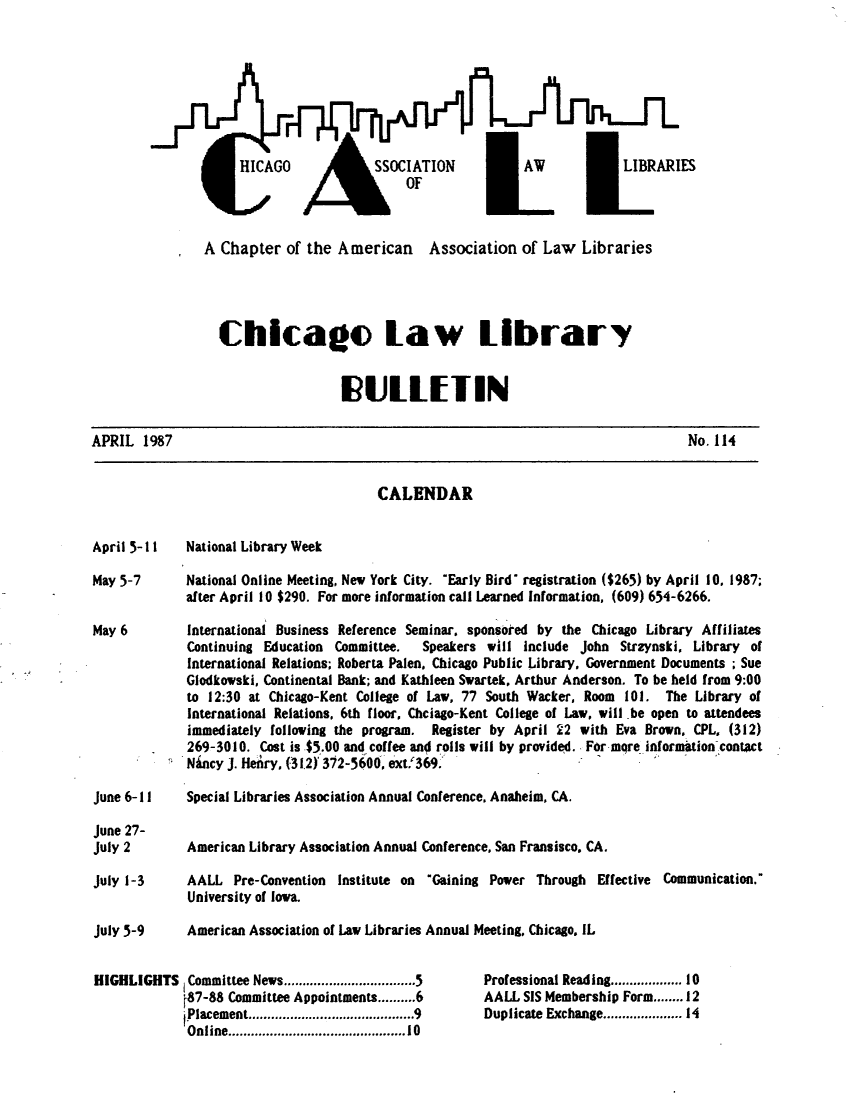 handle is hein.journals/callbu114 and id is 1 raw text is: A Chapter of the American Association of Law Libraries                  Chicago Law Library                                    I ULEIINAPRIL 1987                                                                           No. 114                                         CALENDARApril 5-I1    National Library WeekMay 5-7       National Online Meeting, New York City. Early Bird* registration ($265) by April 10, 1987;              after April 10 $290. For more information call Learned Information, (609) 654-6266.May 6         International Business Reference Seminar. sponsored by the Chicago Library Affiliates              Continuing Education Committee.  Speakers will Include John Strzynski, Library of              International Relations; Roberta Palen, Chicago Public Library, Government Documents ; Sue              Glodkowski, Continental Bank; and Kathleen Swartek, Arthur Anderson. To be held from 9:00              to 12:30 at Chicago-Kent College of Law, 77 South Wacker, Room 101. The Library of              International Relations, 6th floor, Chciago-Kent College of Law, will be open to attendees              immediately following the program. Register by April 22 with Eva Brown. CPL, (312)              269-3010. Cost is $5.00 and coffee and rolls will by provided. For mqre informationcontact              Ni.ncy J. Henry, (312) 372-5600, extf 369:June 6-1 I    Special Libraries Association Annual Conference, Anaheim, CA.June 27-July 2        American Library Association Annual Conference, San Fransisco. CA.July 1-3      AALL Pre-Convention Institute on Gaining Power Through Effective Communication.'              University of Iowa.July 5-9      American Association of Law Libraries Annual Meeting, Chicago. ILHIGHLIGHTS Committee News ................................... 5  Professional Reading ............... 10             f87-88 Committee Appointments.   6         AALL SIS Membership Form .   12             placement ............................................ 9  Duplicate Exchange ................  14             Online .......................................... 10