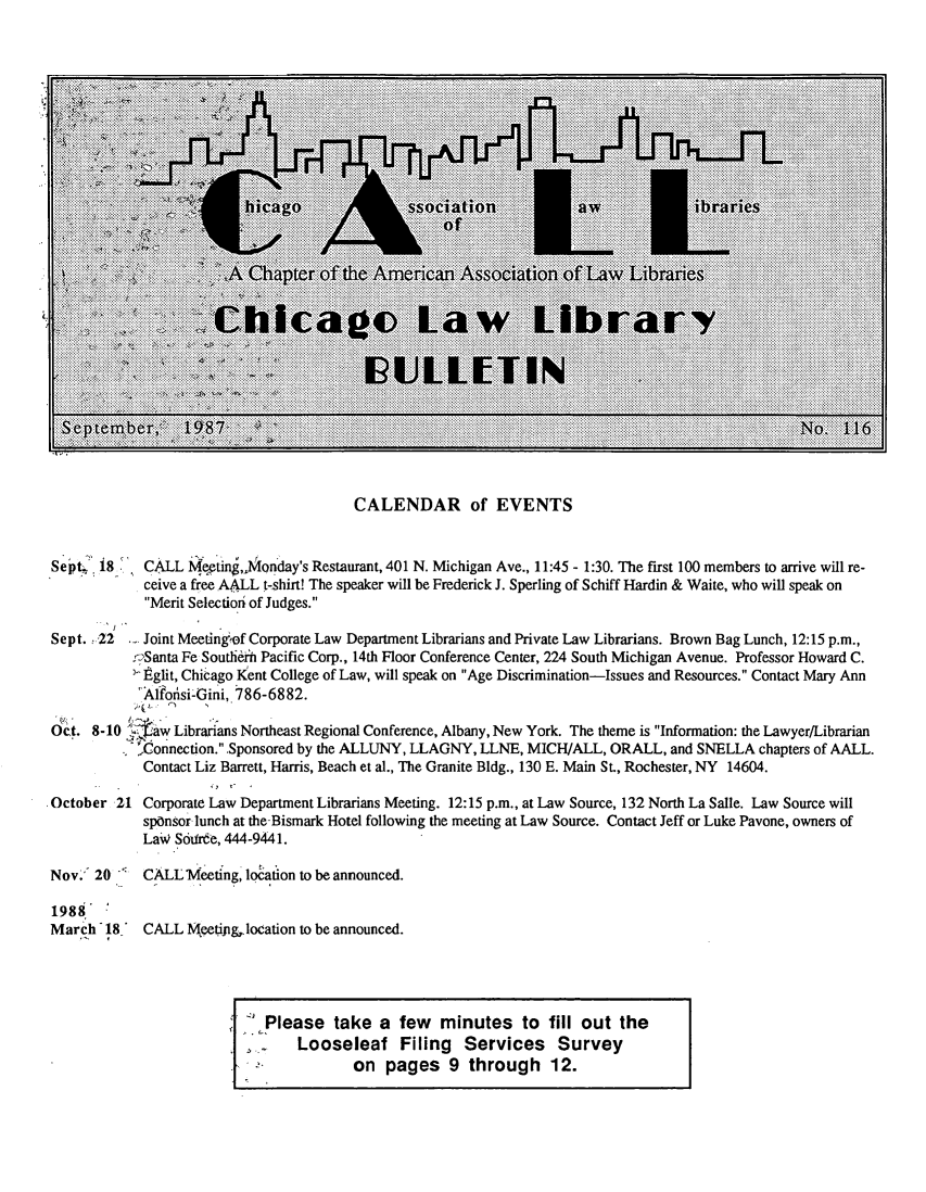 handle is hein.journals/callbu116 and id is 1 raw text is:                                         CALENDAR of EVENTSSept.' i8   CALL Meting,,Monday's Restaurant, 401 N. Michigan Ave., 11:45 - 1:30. The first 100 members to arrive will re-            ceive a free AALL t-shirt! The speaker will be Frederick J. Sperling of Schiff Hardin & Waite, who will speak on            Merit Selection of Judges.Sept. .22 .- Joint Meeting-'of Corporate Law Department Librarians and Private Law Librarians. Brown Bag Lunch, 12:15 p.m.,           .rrSanta Fe Soutlien Pacific Corp., 14th Floor Conference Center, 224 South Michigan Avenue. Professor Howard C.           I- Eglit, Chicago Kent College of Law, will speak on Age Discrimination-Issues and Resources. Contact Mary Ann           'Affofisi-Gini, 786-6882.ct. 8-10 7jiaw Librarians Northeast Regional Conference, Albany, New York. The theme is Information: the Lawyer/Librarian           . -onnection. Sponsored by the ALLUNY, LLAGNY, LLNE, MICH/ALL, ORALL, and SNELLA chapters of AALL.           Contact Liz Barrett, Harris, Beach et al., The Granite Bldg., 130 E. Main St., Rochester, NY 14604.October 21 Corporate Law Department Librarians Meeting. 12:15 p.m., at Law Source, 132 North La Salle. Law Source will            spOnsor lunch at the-Bismark Hotel following the meeting at Law Source. Contact Jeff or Luke Pavone, owners of            Law' S6drde, 444-9441.Nov.  20 _  CALL Meeting, location to be announced.1988March 18' CALL      eetipg,.location to be announced.                             Please take a few      minutes to fill out the                           SLooseleaf Filing           Services     Survey                         j              o. o l pages 9 through 12.