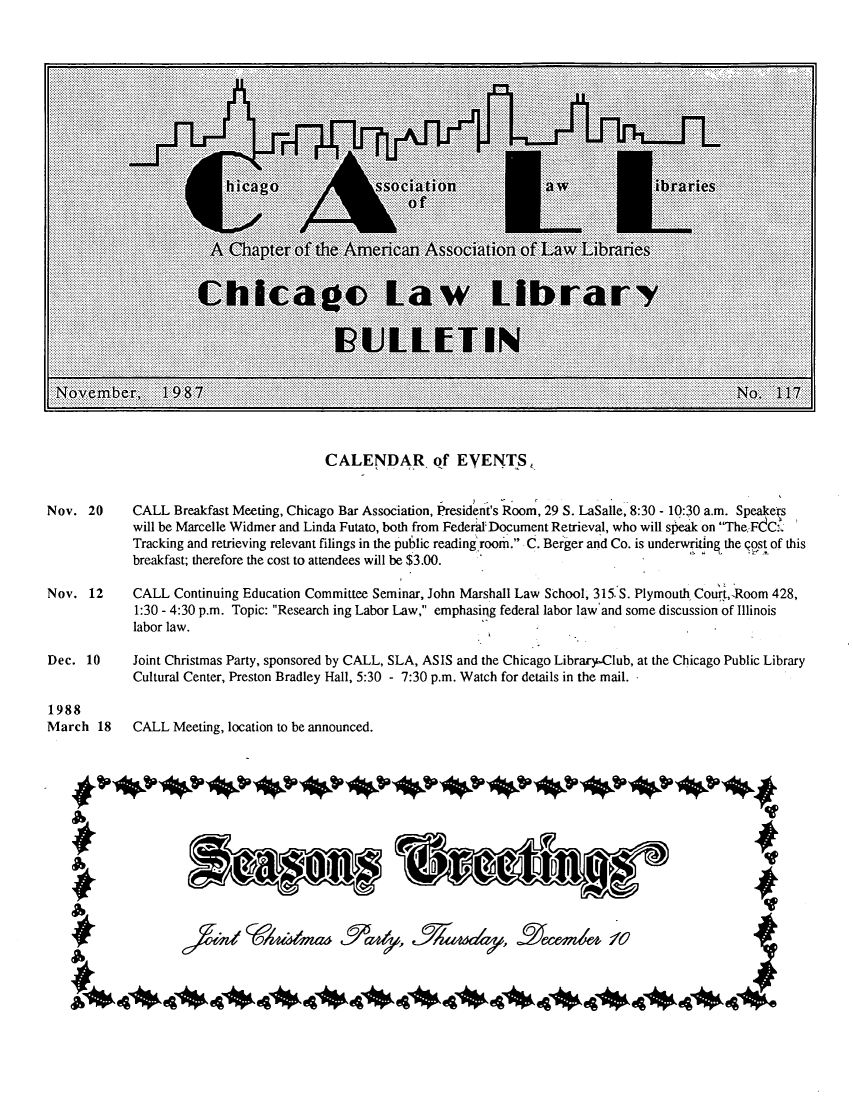 handle is hein.journals/callbu117 and id is 1 raw text is: CALENDAR, of EVENTS,Nov. 20      CALL Breakfast Meeting, Chicago Bar Association, President's Room, 29 S. LaSalle, 8:30 - 10:30 a.m. Speakers             will be Marcelle Widmer and Linda Futato, both from Federal Document Retrieval, who will speak on TheFdC:'J             Tracking and retrieving relevant filings in the public reading'room. C. Berger and Co. is underwriting the post of this             breakfast; therefore the cost to attendees will be $3.00.Nov. 12      CALL Continuing Education Committee Seminar, John Marshall Law School, 315. S. Plymouth Court,-Room 428,             1:30 - 4:30 p.m. Topic: Research ing Labor Law, emphasing federal labor law'and some discussion of Illinois             labor law.Dec. 10      Joint Christmas Party, sponsored by CALL, SLA, ASIS and the Chicago Library-Club, at the Chicago Public Library             Cultural Center, Preston Bradley Hall, 5:30 - 7:30 p.m. Watch for details in the mail.1988March 18     CALL Meeting, location to be announced.