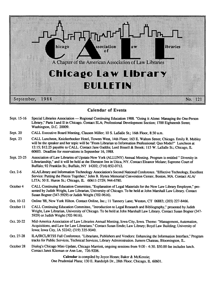 handle is hein.journals/callbu121 and id is 1 raw text is: Calendar of EventsSept. 15-16  Special Libraries Association - Regional Continuing Education 1988. Going it Alone: Managing the One-Person             Library, Parts I and II in Chicago. Contact SLA; Professional Development Section; 1700 Eighteenth Street;             Washington, D.C. 20009.Sept. 20     CALL Executive Board Meeting, Clausen Miller; 10 S. LaSalle St.; 16th Floor, 8:30 a.m.Sept. 23     CALL Luncheon, Knickerbocker Hotel, Towers West, 14th Floor; 163 E. Walton Street; Chicago. Emily R. Mobley             will be the speaker and her topic will be From Librarian to Information Professional: Quo Modo? Luncheon at             12:15; $12.25 payable to CALL. Contact Jane Gaddis; Lord Bissell & Brook; 115 W. LaSalle St.; Chicago, IL             60603. Deadline for reservations is September 16, 1988.Sept. 23-25  Association of Law Libraries of Upstate New York (ALLUNY) Annual Meeting. Program is entitled Diversity in             Librarianship, and it will be held at the Sheraton Inn in Utica, NY. Contact Eleanor Molanr; Supreme Court of             Buffalo; 92 Franklin St.; Buffalo, NY 14202; (716) 852-0712.Oct. 2-6     ALA/Library and Information Technology Association's Second National Conference. Effective Technology, Excellent             Service: Putting the Pieces Together, John B. Hynes Memorial Convention Center, Boston, MA. Contact ALA/             LITA; 50 E. Huron St.; Chicago, IL 60611-2729; 944-6780.October 4    CALL Continuing Education Committee, Explanation of Legal Materials for the New Law Library Employee, pre-             sented by Judith Wright, Law Librarian, University of Chicago. To be held at John Marshall Law Library. Contact             Susan Bogner (347-5929) or Judith Wright (702-9616).Oct. 10-12   Online '88, New York Hilton. Contact Online, Inc.; 11 Tannery Lane; Weston, CT 06883; (203) 227-8466.October 11   CALL Continuing Education Committee, Introduction to Legal Research and Bibliography, presented by Judith             Wright, Law Librarian, University of Chicago. To be held at John Marshall Law Library. Contact Susan Bogner (347-             5929) or Judith Wright (702-9616).Oct. 20-22   Mid-America Association of Law Libraries Annual Meeting, Iowa City, Iowa. Theme: Management, Automation,             Acquisitions, and Law for Law Librarians. Contact Susan Emde; Law Library; Boyd Law Building; University of             Iowa; Iowa City, IA 52242; (319) 335-9040.OCt. 27-28   ILA/IRCL/RTSS Fall Conference. Librarians, Publishers and Vendors: Enhancing the Information Interface, Program             tracks for Public Services, Technical Services, Library Administration. Jumers Chateau, Bloomington, IL.October 28   Dialog's Chicago Mini-Update, Chicago Marriott, ongoing sessions from 9:00 - 4:30. $50.00 fee includes lunch.             Contact Janet Klieman or Ann Lee, 726-9206.                                Calendar is compiled by Joyce Horan; Baker & McKenzie;                         One Prudential Plaza; 130 E. Randolph Dr., 28th Floor; Chicago, IL 60601.