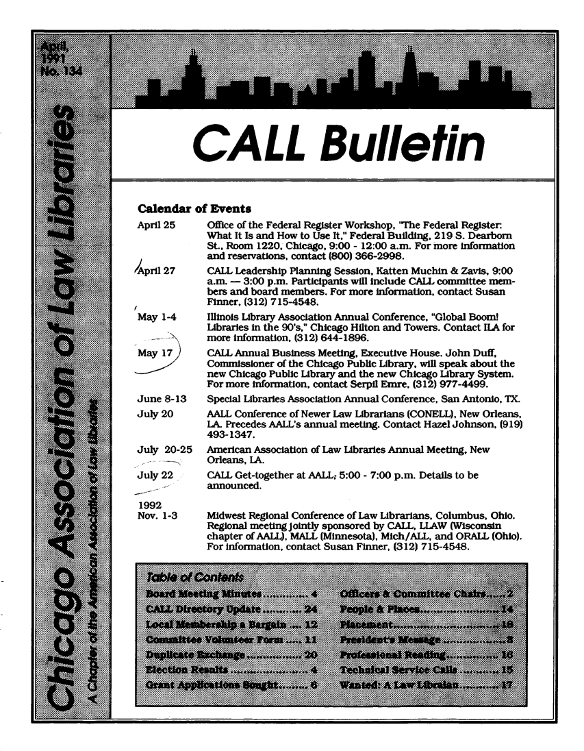 handle is hein.journals/callbu134 and id is 1 raw text is:            CALL Bulletin Calendar of Events April 25    Office of the Federal Register Workshop, 'The Federal Register:             What It Is and How to Use It, Federal Building, 219 S. Dearborn             St., Room 1220, Chicago, 9:00 - 12:00 a.m. For more Information             and reservations, contact (800) 366-2998./April 27    CALL Leadership Planning Session. Katten Muchin & Zavis, 9:00             a.m. - 3:00 p.m. Participants will include CALL committee mem-             bers and board members. For more information, contact Susan             Finner, (312) 715-4548. May 1-4     Illinois Library Association Annual Conference, Global Boom             Libraries in the 90's, Chicago Hilton and Towers. Contact ILA for             more information, (312) 644-1896. May 17      CALL Annual Business Meeting, Executive House. John Duff,             Commissioner of the Chicago Public Library, will speak about the             new Chicago Public Library and the new Chicago Library System.             For more information, contact Serpil Emre, (312) 977-4499.June 8-13    Special Libraries Association Annual Conference, San Antonio, TX.July 20      AALL Conference of Newer Law Librarians (CONELL). New Orleans,             LA Precedes AALL's annual meeting. Contact Hazel Johnson, (919)             493-1347.July 20-25   American Association of Law Libraries Annual Meeting, New   .  -      Orleans, LA.July 22      CALL Get-together at AALL; 5:00 - 7:00 p.m. Details to be     .       announced. 1992 Nov. 1-3    Midwest Regional Conference of Law Librarians, Columbus, Ohio.             Regional meeting Jointly sponsored by CALL, LLAW (Wisconsin             chapter of AALL), MALL (Minnesota), Mich/ALL, and ORALL (Ohio).             For Information, contact Susan Finner, (312) 715-4548.