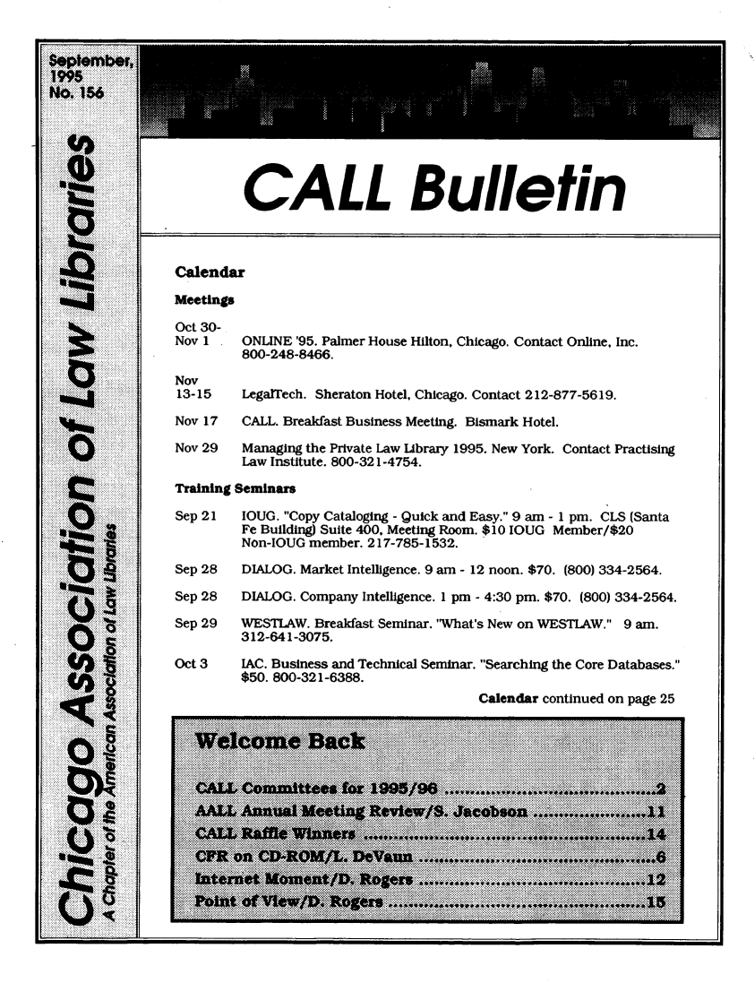 handle is hein.journals/callbu156 and id is 1 raw text is:          CALL BulletinCaendarMeetingsOct 30-Nov   ONLINE '95. Palmer House Hilton. Chicago. Contact Online. Inc.         800-248-8466.Nov13-15    LegalTech. Sheraton Hotel, Chicago. Contact 212-877-5619.Nov 17   CALL. Breakfast Business Meeting. Bismark Hotel.Nov 29   Managing the Private Law Library 1995. New York. Contact Practising         Law Institute. 800-321-4754.Training SeminarsSep 21   IOUG. Copy Cataloging - Quick and Easy. 9 am - 1 pm. CLS (Santa         Fe Building) Suite 400. Meeting Room. $10 IOUG Member/$20         Non-IOUG member. 217-785-1532.Sep 28   DIALOG. Market Intelligence. 9 am - 12 noon. $70. (800) 334-2564.Sep 28   DIALOG. Company Intelligence. 1 pm - 4:30 pm. $70. (800) 334-2564.Sep 29   WESTLAW. Breakfast Seminar. 'What's New on WESTIAW. 9 am.         312-641-3075.Oct 3    IAC. Business and Technical Seminar. Searching the Core Databases.         $50. 800-321-6388.                                        Calendar continued on page 25