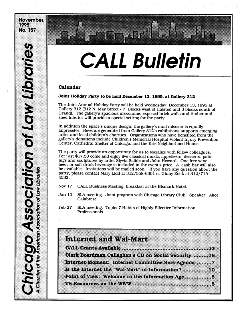 handle is hein.journals/callbu157 and id is 1 raw text is:           CALL BulletinCalendarJoint Holiday Party to be held December 13, 1995, at Gallery 312The Joint Annual Holiday Party will be held Wednesday, December 13, 1995 atGallery 312 (312 N. May Street - 7 Blocks west of Halsted and 3 blocks south ofGrand). The gallery's spacious mezzanine, exposed brick walls and timber andsteel interior will provide a special setting for the party.In addition the space's unique design, the gallery's dual mission is equallyimpressive. Revenue generated from Gallery 312's exhibitions supports emergingartist and local children's charities. Organizations who have benefited from thegallery's donations include Children's Memorial Hospital Violent Injury PreventionCenter, Cathedral Shelter of Chicago, and the Erie Neighborhood House.The party will provide an opportunity for us to socialize with fellow colleagues.For just $17.50 come and enjoy live classical music, appetizers, desserts, paint-ings and sculptures by artist Slyvia Safide and John Heward. One free wine,beer, or soft drink beverage is included in the event's price. A cash bar will alsobe available. Invitations will be mailed soon. If you have any question about theparty, please contact Mary Lidd at 312/558-6301 or Ginny Zook at 312/715-4532.Nov 17   CALL Business Meeting, breakfast at the Bismark Hotel.Jan 10   SLA meeting. Joint program with Chicago Library Club. Speaker: Alice         CalabreseFeb 27   SLA meeting. Topic: 7 Habits of Highly Effective Information         Professionals