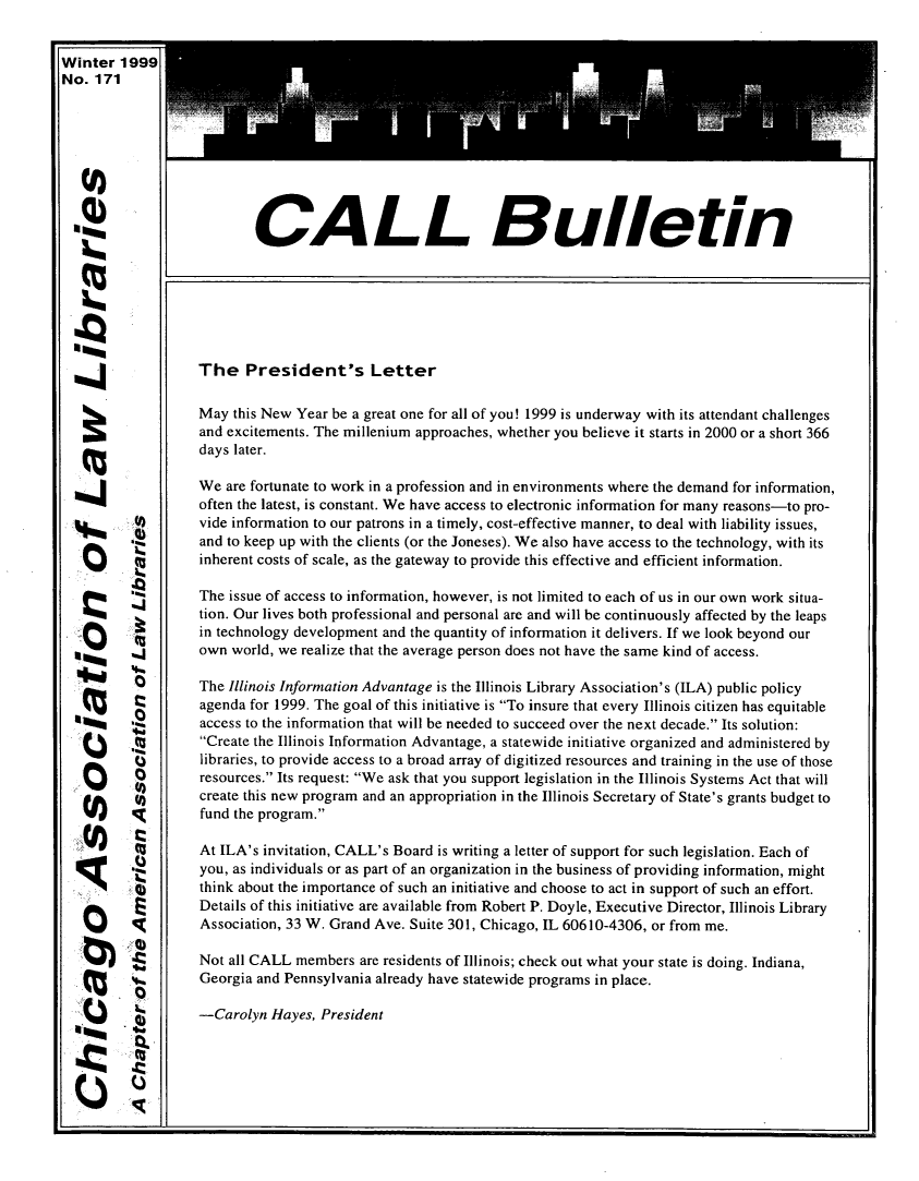 handle is hein.journals/callbu171 and id is 1 raw text is: Winter 1999No. 171  -t                      CALL Bulletin                   The President's Letter                   May this New Year be a great one for all of you! 1999 is underway with its attendant challenges                   and excitements. The millenium approaches, whether you believe it starts in 2000 or a short 366                   days later.                   We are fortunate to work in a profession and in environments where the demand for information,                   often the latest, is constant. We have access to electronic information for many reasons-to pro-          0)       vide information to our patrons in a timely, cost-effective manner, to deal with liability issues,   O     'i        and to keep up with the clients (or the Joneses). We also have access to the technology, with its                   inherent costs of scale, as the gateway to provide this effective and efficient information.                   The issue of access to information, however, is not limited to each of us in our own work situa-                   tion. Our lives both professional and personal are and will be continuously affected by the leaps                   in technology development and the quantity of information it delivers. If we look beyond our                   own world, we realize that the average person does not have the same kind of access.          ZThe Illinois Information Advantage is the Illinois Library Association's (ILA) public policy                   agenda for 1999. The goal of this initiative is To insure that every Illinois citizen has equitable                   access to the information that will be needed to succeed over the next decade. Its solution:                   Create the Illinois Information Advantage, a statewide initiative organized and administered by                   libraries, to provide access to a broad array of digitized resources and training in the use of those                   resources. Its request: We ask that you support legislation in the Illinois Systems Act that will                   create this new program and an appropriation in the Illinois Secretary of State's grants budget to          0fund the program.                   At ILA's invitation, CALL's Board is writing a letter of support for such legislation. Each of                   you, as individuals or as part of an organization in the business of providing information, might                   think about the importance of such an initiative and choose to act in support of such an effort.                   Details of this initiative are available from Robert P. Doyle, Executive Director, Illinois Library                   Association, 33 W. Grand Ave. Suite 301, Chicago, IL 60610-4306, or from me.                   Not all CALL members are residents of Illinois; check out what your state is doing. Indiana,                   Georgia and Pennsylvania already have statewide programs in place.                   -Carolyn Hayes, President