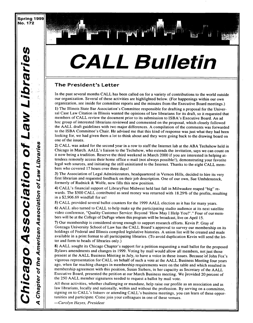 handle is hein.journals/callbu172 and id is 1 raw text is: Spring 1999No. 172                           CALL Bulletin    m              The President's Letter       mri         In the past several months CALL has been called on for a variety of contributions to the world outside                   our organization. Several of these activities are highlighted below. (For happenings within our own                   organization, see inside for committee reports and the minutes from the Executive Board meetings.)                   1) The Illinois State Bar Association's Committee responsible for drafting a proposal for the Univer-                   sal Case Law Citation in Illinois wanted the opinions of law librarians for its draft, so it requested that                   members of CALL review the document prior to its submission to ISBA's Executive Board. An ad                   hoc group of interested librarians reviewed and commented on the proposal, which closely followed                   the AALL draft guidelines with two major differences. A compilation of the comments was forwarded                   to the ISBA Committee's Chair. He advised me that this kind of response was just what they had been        mm.        looking for, we had given them a lot to think about and they were going back to the drawing board on                   one of the issues.                   2) CALL was asked for the second year in a row to staff the Internet lab at the ABA Techshow held in                   Chicago in March. AALL's liaison to the Techshow, who extends the invitation, says we can count on          0it now being a tradition. Reserve the third weekend in March 2000 if you are interested in helping at-                   tendees remotely access their home office e-mail (not always possible!), demonstrating your favorite           J       legal web sources, and initiating the still uninitiated to the Internet. Thanks to the eight CALL mem-                   bers who covered 17 hours over three days!                   3) The Association of Legal Administrators, headquartered in Vernon Hills, decided to hire its very                   first librarian and requested feedback on their job description. One of our own, Sue Umbdenstock,                   formerly of Rudnick & Wolfe, now fills this new position.          Q        4) CALL's financial support of LibraryFest Midwest held last fall in Milwaukee reaped big re-                   wards. The $500 CALL contributed as seed money was returned with 18.29% of the profits, resulting  m       ,        in a $2,906.69 windfall for us!                   5) CALL provided several ballot counters for the 1999 AALL election as it has for many years.       S6) AALL also turned to CALL to help make up the participating studio audience at its next satellite                   video conference, Quality Customer Service: Beyond 'How May I Help You?'. Four of ourmem-          S        bers will be at the College of DuPage where this program will be broadcast, live on April 15.   (1)             7) Our membership is considered strong enough to support research efforts. Kevin P. Gray of                   Gonzaga University School of Law has the CALL Board's approval to survey our membership on its                   holdings of Federal and Illinois compiled legislative histories. A union list will be created and made                   available in a print format to all participating libraries. (To avoid duplication Kevin will send the let-                   ter and form to heads of libraries only.)                   8) AALL sought its Chicago Chapter's support for a petition requesting a mail ballot for the proposed                   Bylaws amendments and changes in 1999. Voting by mail would allow all members, not just those                   present at the AALL Business Meeting in July, to have a voice in these issues. Because'of John Fox's                   vigorous representation for CALL on behalf of such a vote at the AALL Business Meeting four years                   ago, when far reaching changes in membership requirements were on the table and which resulted in                   membership agreement with this position, Susan Siebers, in her capacity as Secretary of the AALL                   Executive Board, presented the petition at our March Business meeting. We brovided 20 percent of                   the 250 AALL member signatures needed to request a ballot by mail vote.   15              All these activities, whether challenging or mundane, help raise our profile as an association and as                   law librarians, locally and nationally, within and without the profession. By serving on a committee,                   signing on to CALL's listserv or attending CALL's business meetings, you can learn of these oppor-                   tunities and participate. Come join your colleagues in one of these venues.         0         -Carolyn Hayes, President