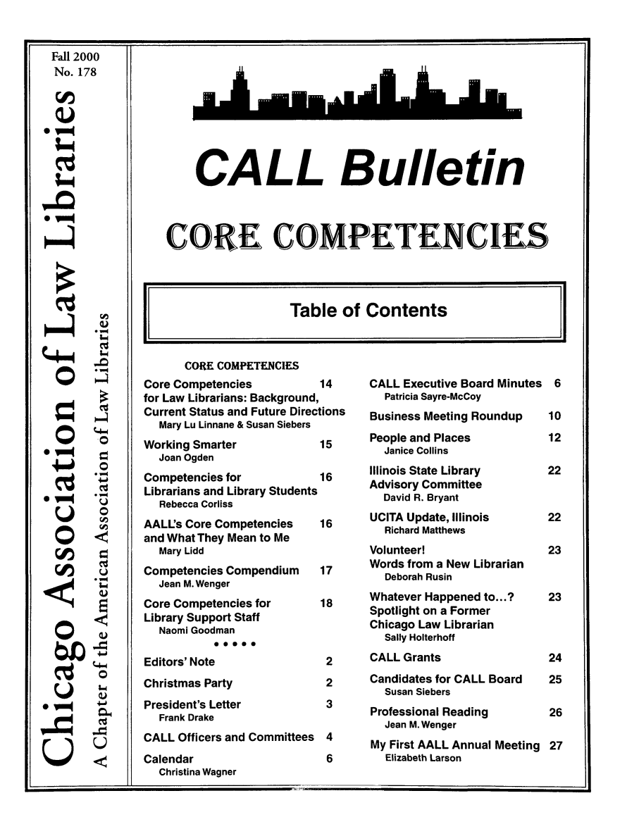 handle is hein.journals/callbu178 and id is 1 raw text is: IIFall 2000No. 178     CALL BulletinCORE COMPETENCILES  0  0  U  0  'I,  (,qe!l  0  U*,-I-'00* -4 -0UC4.U4 -014Cd.4CALL Executive Board Minutes  Patricia Sayre-McCoyBusiness Meeting RoundupPeople and Places  Janice CollinsIllinois State LibraryAdvisory Committee  David R. BryantUCITA Update, Illinois  Richard MatthewsVolunteer!Words from a New Librarian  Deborah RusinWhatever Happened to...?Spotlight on a FormerChicago Law Librarian  Sally HolterhoffCALL GrantsCandidates for CALL Board  Susan SiebersProfessional Reading  Jean M. WengerMy First AALL Annual Meeting  Elizabeth LarsonCalendar  Christina Wagner      CORE COMPETENCIESCore Competencies          14for Law Librarians: Background,Current Status and Future Directions  Mary Lu Linnane & Susan SiebersWorking Smarter            15  Joan OgdenCompetencies for           16Librarians and Library Students  Rebecca CorlissAALL's Core Competencies   16and What They Mean to Me  Mary LiddCompetencies Compendium    17  Jean M. WengerCore Competencies for      18Library Support Staff  Naomi Goodman           a 0 0 0 9Editors' Note               2Christmas Party             2President's Letter          3  Frank DrakeCALL Officers and Committees 4