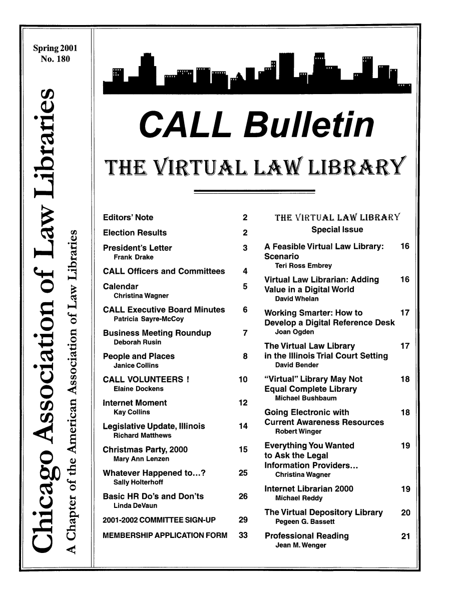 handle is hein.journals/callbu180 and id is 1 raw text is: Spring 2001Spring 2001  No. 180  ;N)  ra  0 V00CALL BulletinTHE VIRTUAL LAW LIBRARYEditors' NoteElection ResultsPresident's Letter   Frank DrakeCALL Officers and CommitteesCalendar  Christina WagnerCALL Executive Board Minutes   Patricia Sayre-McCoyBusiness Meeting Roundup   Deborah RusinPeople and Places  Janice CollinsCALL VOLUNTEERS!  Elaine DockensInternet Moment  Kay CollinsLegislative Update, Illinois  Richard MatthewsChristmas Party, 2000  Mary Ann LenzenWhatever Happened to...?  Sally HolterhoffBasic HR Do's and Don'ts  Linda DeVaun2001-2002 COMMITTEE SIGN-UPMEMBERSHIP APPLICATION FORM2       THE VIRTUAL LAW LIBRARY2               Special Issue3     A Feasible Virtual Law Library:      Scenario        Teri Ross Embrey      Virtual Law Librarian: Adding      Value in a Digital World        David Whelan 6    Working Smarter: How to      Develop a Digital Reference Desk 7      Joan Ogden      The Virtual Law Library 8    in the Illinois Trial Court Setting        David Bender10    Virtual Library May Not      Equal Complete Library12      Michael Bushbaum      Going Electronic with14    Current Awareness Resources        Robert Winger15    Everything You Wanted      to Ask the Legal      Information Providers...25      Christina Wagner      Internet Librarian 200026      Michael Reddy      The Virtual Depository Library29      Pegeen G. Bassett33    Professional Reading        Jean M. WengerCAo'-40000(U(4-0.4-00000
