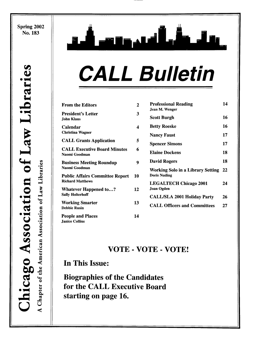 handle is hein.journals/callbu183 and id is 1 raw text is: Spring 2002  No. 183(I,S -  0  0* -* -00CALL BulletinFrom the EditorsPresident's LetterJohn KlausCalendarChristina WagnerCALL Grants ApplicationCALL Executive Board MinutesNaomi GoodmanBusiness Meeting RoundupNaomi GoodmanPublic Affairs Committee ReportRichard MatthewsWhatever Happened to...?Sally HolterhoffWorking SmarterDebbie RusinPeople and PlacesJanice Collins2     Professional Reading      Jean M. Wenger 3      Scott Burgh 4    Betty Roeske      Nancy Faust      Spencer Simons 6    Elaine Dockens 9    David Rogers      Working Solo in a Library Setting10    Doris Nuding      LEGALTECH Chicago 200112    Joan Ogden      CALL/SLA 2001 Holiday Party13    CALL Officers and Committees14                VOTE - VOTE - VOTE!In This Issue:Biographies of the Candidatesfor the CALL Executive Boardstarting on page 16.C                                                                                   J