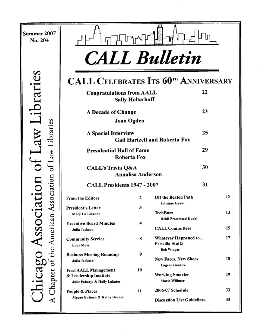 handle is hein.journals/callbu204 and id is 1 raw text is: Summer 2007   No. 204--4S-     Q) 0~     S C)     --4i  O     U  ~4    4-4-0  2s-        -c.        UI I+ I JNCALL BulletinCALL CELEBRATES ITS 60TH ANNIVERSARY       Congratulations from AALL                    22                  Sally Holterhoff       A Decade of Change                           23                  Joan Ogden       A Special Interview                          25                  Gail Hartzell and Roberta Fox       Presidential Hall of Fame                    29                  Roberta Fox       CALL's Trivia Q&A                            30                  Annalisa Anderson       CALL Presidents 1947 - 2007                  31From the EditorsPresident's Letter  Mary Lu LinnaneExecutive Board Minutes  Julia JacksonCommunity Service  Lucy MossBusiness Meeting Roundup  Julia JacksonFirst AALL Management& Leadership Institute  Julie Pabarja & Holly LakatosPeople & Places  Megan Butman & Kathy Bruner2      Off the Beaten Path         Julienne Grant 3       TechBuzz         Heidi Frostestad Kuehl 4       CALL Committees 8     Whatever Happened to...       Priscilla Stultz         Bob Winger 9       New Faces, New Shoes         Eugene Giudice10       Working Smarter         Maria Willmer11     2006-07 Schedule       Discussion List GuidelinesI