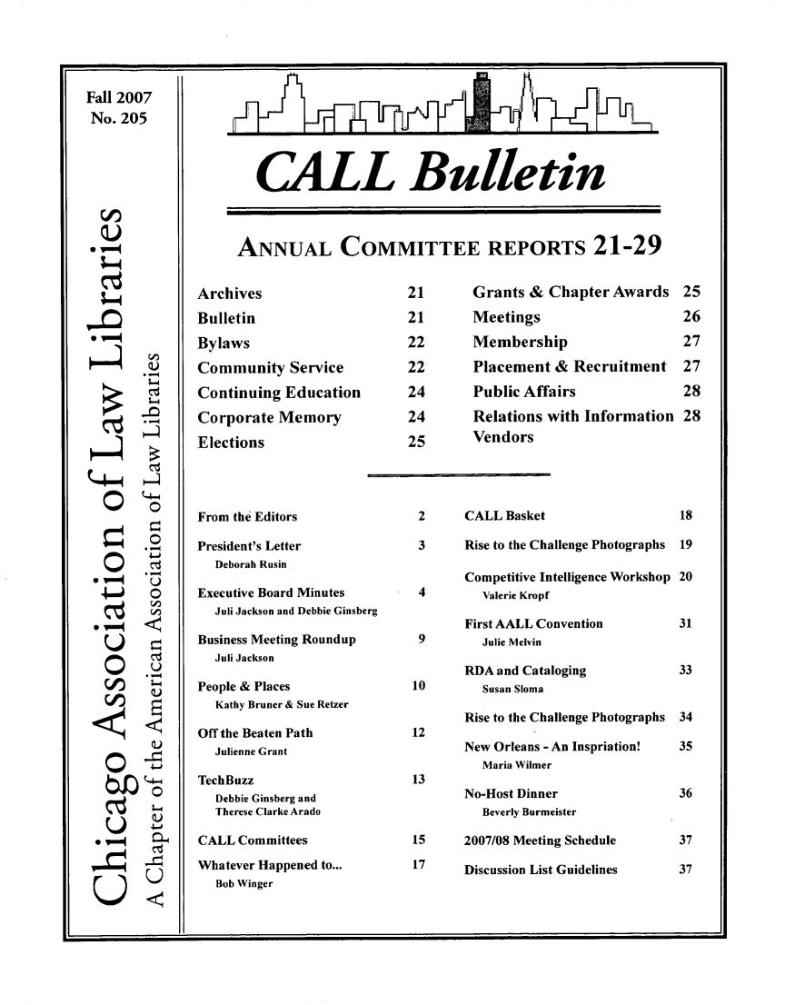 handle is hein.journals/callbu205 and id is 1 raw text is: Fall 2007No. 205*& -00       O    0 . VE0       °0*,,,° ,,     L     0-s   CALL BulletinANNUAL COMMITTEE REPORTS 21-29ArchivesBulletinBylawsCommunity ServiceContinuing EducationCorporate MemoryElectionsFrom the EditorsPresident's Letter  Deborah RusinExecutive Board Minutes  Juli Jackson and Debbie GinsbergBusiness Meeting Roundup  Juli JacksonPeople & Places  Kathy Bruner & Sue RetzerOff the Beaten Path  Julienne GrantTechBuzz  Debbie Ginsberg and  Therese Clarke AradoCALL CommitteesWhatever Happened to...  Bob WingerGrants & Chapter AwardsMeetingsMembershipPlacement & RecruitmentPublic AffairsRelations with InformationVendors2      CALL Basket3      Rise to the Challenge Photographs       Competitive Intelligence Workshop 4       Valerie Kropf       First AALL Convention 9       Julie Melvin       RDA and Cataloging10       Susan Sloma       Rise to the Challenge Photographs12       New Orleans - An Inspriation!         Maria Wilmer13       No-Host Dinner         Beverly Burmeister15     2007/08 Meeting Schedule17     Discussion List Guidelines
