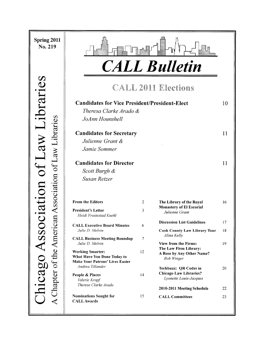 handle is hein.journals/callbu219 and id is 1 raw text is: Spring 2011  No. 219CALL BulletinCandidates for Vice President/President-Elect   Theresa Clarke Arado &   JoAnn HounshellCandidates for Secretary   Julienne Grant &   Jamie SommerCandidates for Director   Scott Burgh &   Susan Retzer°r-71°'-C  0  0°0-,°0-000rj-4-40q01<0 ,0DSI.)UFrom the EditorsPresident's Letter  Heidi Frostestad KuehlCALL Executive Board Minutes  Julie D. MelvinCALL Business Meeting Roundup  Julie D. MelvinWorking Smarter:What Have You Done Today toMake Your Patrons' Lives Easier  Andrea TillanderPeople & Places  Valerie Kropf  Therese Clarke AradoNominations Sought forCALL Awards2       The Library of the Royal        Monastery of El Escorial          Julienne Grant        Discussion List Guidelines4        Cook County Law Library Tour          Alina Kelly        View from the Firms:        The Law Firm Library:12      A Rose by Any Other Name?          Bob Winger        Techbuzz: QR Codes in14      Chicago Law Libraries?          Lyonette Louis-Jacques        2010-2011 Meeting Schedule15      CALL Committees