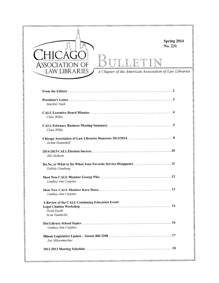 handle is hein.journals/callbu231 and id is 1 raw text is:                                                                          Spring 2014                                                                         No. 231CHICAGO  A  S S O C I A T I O N   O F_-__                 _    _ _ _ _ _ . . . . . . . ._       L       L      A   IA Chapter qfthe American Association of Law Libraries     F rom the  E ditors  ............................................................. 2     President's Letter .........................................................        3       Maribel Nash     CALL  Executive Board  M inutes ................................................ 4       Clare Willis     CALL February Business Meeting Summary ...................................... 5       Clare Willis     Chicago Association of Law Libraries Honorees 2013/2014 ........................... 8       JoAnn Hounshell     2014-2015 CALL Election  Success ................................ ..................... 10       Juli Jackson     Do.Ne, or What to Do When Your Favorite Service Disappears ...................... 11        Debbie Ginsberg     Meet New CALL Member George Pike .......................................... 12        Lindsey Ann Carpino     Meet New CALL Member Kara Dunn .......................................... 13        Lindsey Ann Carpino     A Review of the CALL Continuing Education Event:     Legal C itation  W orkshop  ..................................................... 14       Heidi Kuehl       Scott Vanderlin     H ot Library  School Topics  ........................................................... 16        Lindsey Ann Carpino     Illinois Legislative Update -  Senate Bill 3288  ..................................... 17        Joe Mitzenmacher      2012-2013  M eeting  Schedule  ................................................... 18