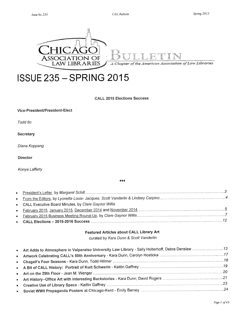 handle is hein.journals/callbu235 and id is 1 raw text is: CALL Bulletin           CHICAGO           ASSOCIATION OF                   L AN   I BRKARI ES ',     A Chpe     ftc  me wnAscao         fL     ? ISSUE 235 - SPRING 2015                                     CALL 2015 Elections Success Vice-President/President-Elect Todd Ito Secretary Diana Koppang Director Konya LaffertyS  P resident's  Letter,  by  M argaret  S chilt ........................................................................... ............................ 3*  From the Editors, by Lyonette Louis- Jacques, Scott Vanderlin & Lindsey Carpino ................................ 4*  CALL Executive Board Minutes, by Clare Gaynor Willis*  February 2015, January 2015, December 2014  and  November 2014 ................................................................  5°  February 2015 Business  Meeting  Round-U _, by  Clare  Gaynor W illis ................................................  ................... 7*  C A LL Elections  -  2015-2016  S uccess  ...................................................................................................... 12                                 Featured Articles about CALL Library Art                                   curated by Kara Dunn & Scott Vanderlin*  Art Adds to Atmosphere in Valparaiso University Law Library - Sally Holterhoff, Debra Denslaw ......................... 13*  Artwork Celebrating CALL's 50th Anniversary - Kara Dunn, Carolyn Hosticka  ........... ............................. 17*  Chagall's Four Seasons  - Kara  Dunn, Todd  Hillm er ....................................... ............................................  18*  A Bit of CALL History:  Portrait of Kurt Schwerin  - Kaitlin Gaffney  ............................................................. 19*  A rt on  the  29th  Floor -  Jean  M . W enger  ................................................................................................... 20*  Art History--Office Art with Interesting Backstories - Kara Dunn, David Rogers ..........................................  21*   Creative Use of Library Space - Kaitlin Gaffney ............................................... 23*   Soviet WWII Propaganda  Posters  at Chicago-Kent - Emily Barney  ............................................................. 24Page I of 43Spring 2015Issue No. 235
