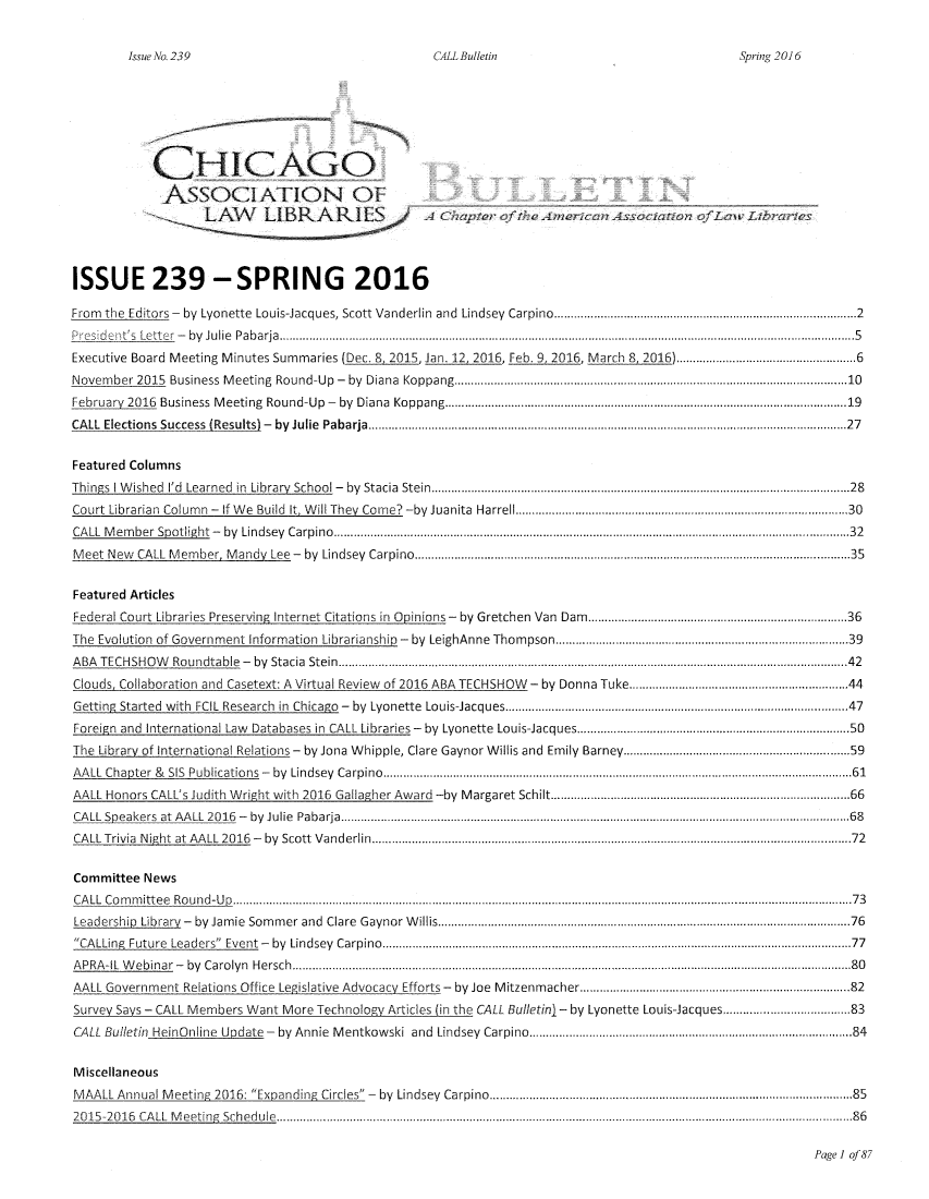 handle is hein.journals/callbu239 and id is 1 raw text is:         Issue No. 239                                 CALL Bulletin                                Spring 2016            C            CHICAGOISSUE 239 -SPRING 2016From the Editors - by Lyonette Louis-Jacques, Scott Vanderlin and Lindsey Carpino ............................................. 2P       esbde ny         JLe tte r  -   by  Ju lie  P ab arja  ............................................................................................................................................................................. 5Executive Board Meeting Minutes Summaries (Dec. 8, 2015, Jan. 12, 2016, Feb. 9, 2016, March 8, 2016) ............................................... 6Novem ber 2015 Business M  eeting  Round-Up  -  by  Diana  Koppang ....................................................................................................... .... 10February 2016 Business   M eeting  Round-Up   -  by  Diana  Koppang ......................................................................................................................... 19CA LL Elections  Success  (Results) -  by  Julie  Pabarja  ................................................................................................................................................ 27Featured ColumnsThings I W ished  I'd  Learned  in  Library  School -  by  Stacia  Stein  ............................................................................................................................. 28Court Librarian  Colum  n  -  If W e  Build  It, W ill They  Com e?  -by  Juanita  Harrell ..............................................................................................  30CA LL M em ber  Spotlight  -  by  Lindsey  C arpino  ........................................................................................................................................................... 32M eet N ew CALL  M em ber, M andy  Lee  -  by  Lindsey  Carpino  ................................................................................................................................... 35Featured ArticlesFederal Court Libraries Preserving Internet Citations in Opinions - by Gretchen Van Dam ........................................ 36The Evolution of Government Information Librarianship - by LeighAnne Thompson .................................................................................. 39A BA T EC H SH O W   Ro undtable  -  by  Stacia  Stein  ......................................................................................................................................................... 42Clouds, Collaboration and Casetext: A Virtual Review of 2016 ABA TECHSHOW - by Donna Tuke ........................................................... 44Getting Started  with  FCIL  Research  in  Chicago  -  by  Lyonette  Louis-Jacques ................................................................................................   47Foreign and International Law Databases in CALL Libraries - by Lyonette Louis-Jacques ............................................................................ 50The Library of International Relations - by Jona Whipple, Clare Gaynor Willis and Emily Barney .............................................................. 59A A LL  Chapter  &  SIS  Publications  -  by  Lindsey  Carpino  ............................................................................................................................................. 61AALL Honors CALL's Judith Wright with 2016 Gallagher Award -by Margaret Schilt ..................................................................................... 66CA LL Speakers  at  A A LL  2016   -   by  Julie  Pabarja  ....................................................................................................................................................... 68CA LL Trivia  N ight  at  A A LL  2016   -   by   Scott  V anderlin  ............................................................. ............................................................................ 72Committee NewsC A LL  C o m m itte e  R o u n d -U p  ......................................................................................................................................................................................... 7 3Leadership Library  -  by  Jam ie  Som m er  and  Clare  G aynor W illis ............................................................................................................................ 76CA LLing Future  Leaders  Event  -  by  Lindsey  Carpino  ............................................................................................................................................. 77A PRA -IL  W ebinar  -  by  C aro lyn  H ersch  ........................................................................................................................................................................ 80AALL Government Relations Office L gislative Advocacy Efforts - by Joe Mitzenmacher ........................................................................... 82Survey Says - CALL Members Want More Technology Articles (in the CALL Bulletinl - by Lyonette Louis-Jacques ............................... 83CALL Bulletin  HeinOnline   Update-   by  Annie  M entkowski   and  Lindsey  Carpino ............................................................................................ 84MiscellaneousM AALL Annual M    eeting  2016: Expanding   Circles  -  by  Lindsey  Carpino ..................... ..................................................................................  852 0 1S -20 16  C A LL  M eetin R  Sch ed u le  ............................................................................................................................................................................ 8 6Page I ofJ8;