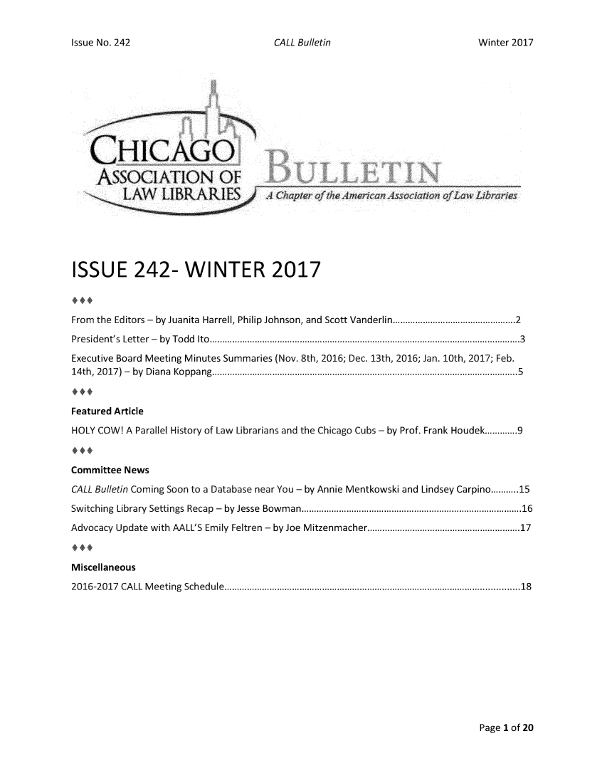 handle is hein.journals/callbu242 and id is 1 raw text is: CALL Bulletin   CHICAGO   AssOCIATION OF         L/     LIBRARI1ISSUE 242- WINTER 2017From the Editors - by Juanita Harrell, Philip Johnson, and Scott Vanderlin .......................................... 2P re sid e nt's  Lette r  -  by  T o d d  Ito  ............................................................................................................................ 3Executive Board Meeting Minutes Summaries (Nov. 8th, 2016; Dec. 13th, 2016; Jan. 10th, 2017; Feb.14 th ,  20 17 )  -  by  D ia n a  Ko p p a ng  .......................................................................................................................... 5Featured ArticleHOLY COW! A Parallel History of Law Librarians and the Chicago Cubs - by Prof. Frank Houdek ............. 9.4,Committee NewsCALL Bulletin Coming Soon to a Database near You - by Annie Mentkowski and Lindsey Carpino ........... 15Sw itching  Library  Settings  Recap  -  by  Jesse  Bow m an .................................................................................. 16Advocacy Update with AALL'S Emily Feltren - by Joe Mitzenmacher ....................................................... 17Miscellaneous2016-2017 CA LL  M eeting  Schedule  ...............................................................................................................   18Page I of 20Issue No. 242Winter 2017