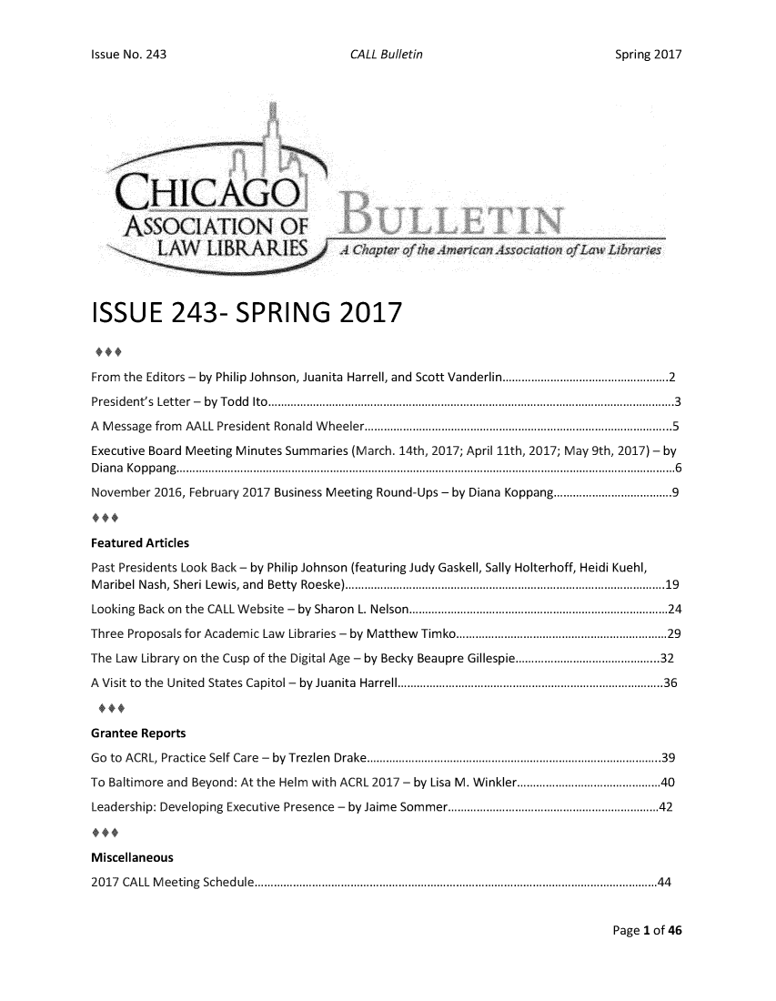 handle is hein.journals/callbu243 and id is 1 raw text is: CALL Bulletin    CHICAGO    ASSOCIATION OFISSUE 243- SPRING 2017From the Editors - by Philip Johnson, Juanita Harrell, and Scott Vanderlin............... ......2President's Letter -  by Todd Ito...............................................................3A Message from AALL President Ronald Wheeler.................................5Executive Board Meeting Minutes Summaries (March. 14th, 2017; April 11th, 2017; May 9th, 2017) - byDiana Koppang...  ............................................................6November 2016, February 2017 Business Meeting Round-Ups - by Diana Koppang......................9Featured ArticlesPast Presidents Look Back - by Philip Johnson (featuring Judy Gaskell, Sally Holterhoff, Heidi Kuehl,Maribel Nash, Sheri Lewis, and Betty Roeske)   .................................. ...... 19Looking Back on the CALL Website - by Sharon L. Nelson............................24Three Proposals for Academic Law Libraries - by Matthew Timko...........................29The Law Library on the Cusp of the Digital Age - by Becky Beaupre Gillespie...... . .............32A Visit to the United States Capitol - by Juanita Harrell.............................36Grantee ReportsGo to ACRL Practice Self Care - by Trezlen Drake.....................................39To Baltimore and Beyond: At the Helm with ACRL 2017 - by Lisa M. Winkler............ ......40Leadership: Developing Executive Presence - by Jaime Sommer..........................42Miscellaneous2017 CALL Meeting Schedule......................................................44Page 1 of 46Issue No. 243Spring 2017