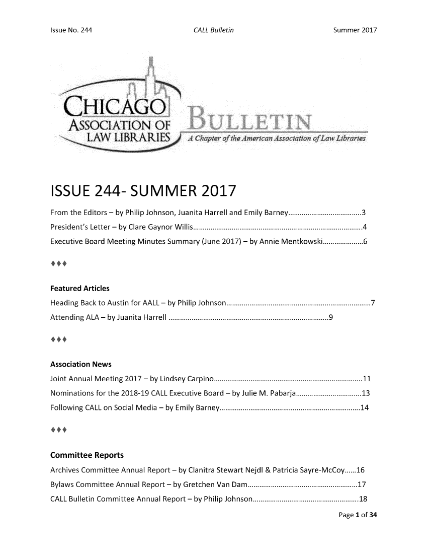 handle is hein.journals/callbu244 and id is 1 raw text is: CALL Bulletin   CHICAGO   ASSOCIATION OFISSUE 244- SUMMER 2017From the Editors -  by Philip Johnson, Juanita Harrell and Emily Barney.....................3President's Letter - by Clare Gaynor Willis.....................................4Executive Board Meeting Minutes Summary (June 2017) - by Annie Mentkowski...............6Featured ArticlesHeading Back to Austin for AALL - by Philip Johnson  ......................... .....7Attending ALA - by Juanita Harrell                 ..................................9Association NewsJoint Annual Meeting 2017 - by Lindsey Carpino...............................11Nominations for the 2018-19 CALL Executive Board - by Julie M. Pabarja  ..... ..............13Following CALL on Social Media - by Emily Barney.............................14Committee  ReportsArchives Committee Annual Report - by Clanitra Stewart Nejdl & Patricia Sayre-McCoy......16Bylaws Committee Annual Report - by Gretchen Van Dam.......................17CALL Bulletin Committee Annual Report - by Philip Johnson .........................18                                                                      Page 1 of 34Issue No. 244Summer 2017