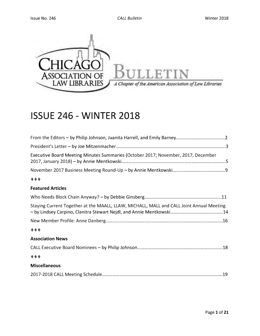 handle is hein.journals/callbu246 and id is 1 raw text is: CALL Bulletin   CHICAGO   ASSOCIATION OFISSUE 246 - WINTER 2018From the Editors - by Philip Johnson, Juanita Harrell, and Emily Barney.................2President's Letter - by Joe Mitzenmacher......................................3Executive Board Meeting Minutes Summaries (October 2017; November, 2017, December2017, January 2018) - by Annie Mentkowski .........................................5November 2017 Business Meeting Round-Up - by Annie Mentkowski ............. .....9Featured ArticlesWho Needs Block Chain Anyway? - by Debbie Ginsberg.......................11Staying Current Together at the MAALL, LLAW, MICHALL, MALL and CALL Joint Annual Meeting- by Lindsey Carpino, Clanitra Stewart Nejdl, and Annie Mentkowski ............. .....14New Member  Profile: Anne Danberg .............................   ..........16Association NewsCALL Executive Board Nominees - by Philip Johnson  ......................... .....18Miscellaneous2017-2018 CALL Meeting Schedule....................................19Page 1 of 21Issue No. 246Winter 2018