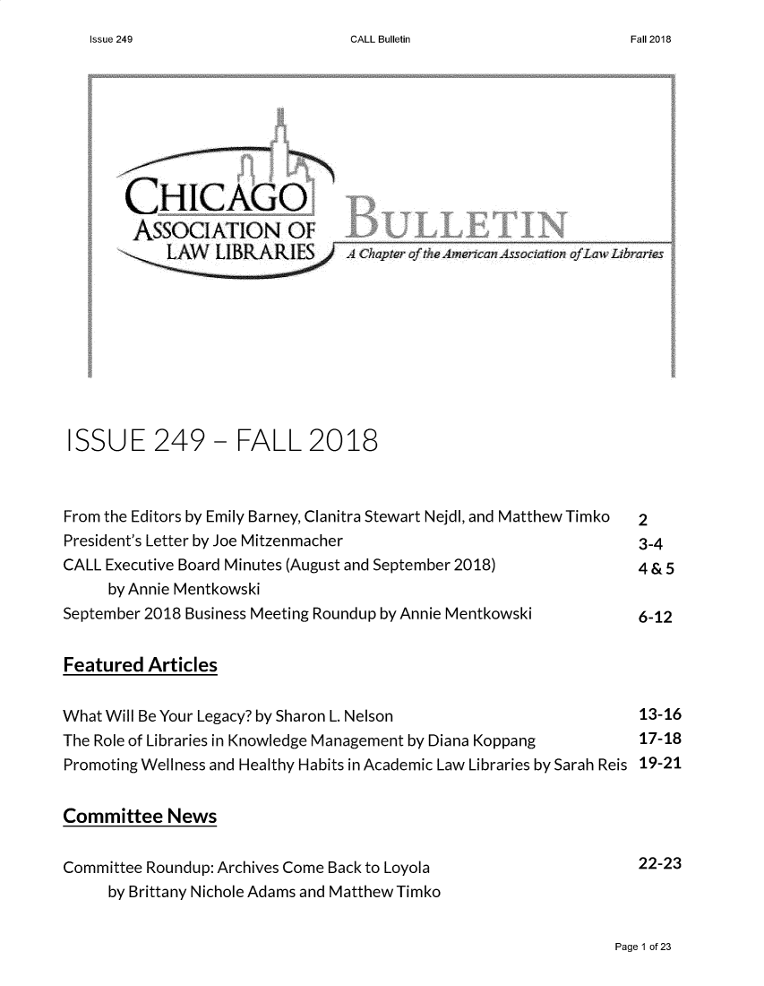 handle is hein.journals/callbu249 and id is 1 raw text is: CALL Bulletin       CHICAGO       ASSOCIATION OF           ___    ___   __    ___    ___    _       '    LAW   LIBRARIES       Chapter of the Ameican Associalon ofLaw Libraries ISSUE 249          FALL 2018 From the Editors by Emily Barney, Clanitra Stewart Nejdl, and Matthew Timko  2 President's Letter by Joe Mitzenmacher                           3-4 CALL Executive Board Minutes (August and September 2018)         4&5     by Annie MentkowskiSeptember 2018 Business Meeting Roundup by Annie Mentkowski       6-12Featured ArticlesWhat Will Be Your Legacy? by Sharon L. Nelson                     13-16The Role of Libraries in Knowledge Management by Diana Koppang    17-18Promoting Wellness and Healthy Habits in Academic Law Libraries by Sarah Reis 19-21Committee NewsCommittee Roundup: Archives Come Back to Loyola                   22-23     by Brittany Nichole Adams and Matthew TimkoPage 1 of 23Issue 249Fall 2018