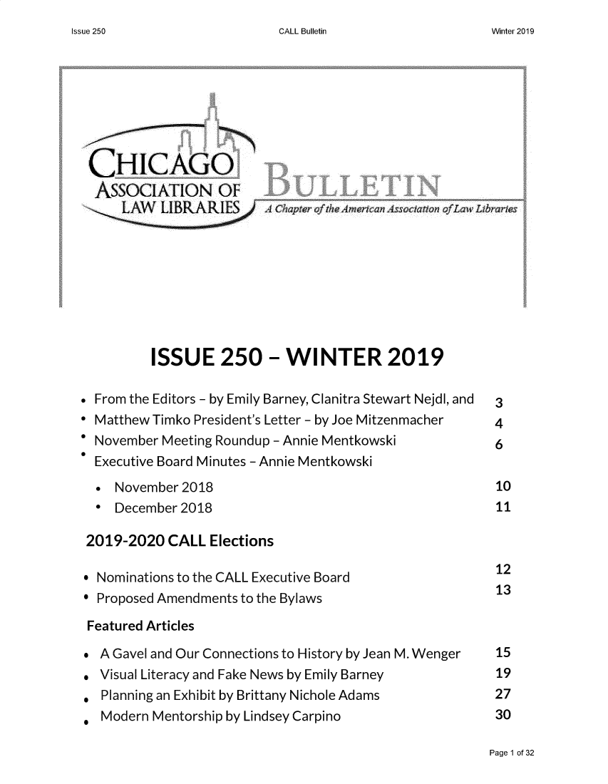 handle is hein.journals/callbu250 and id is 1 raw text is: CALL BulletinCHICAGO  ASSOCIATION OF         ISSUE 250 - WINTER 2019* From the Editors - by Emily Barney, Clanitra Stewart Nejdl, and  3* Matthew Timko President's Letter - by Joe Mitzenmacher 4* November Meeting Roundup - Annie Mentkowski 6  Executive Board Minutes - Annie Mentkowski  *  November 2018                                     10  *  December 2018                                     11  2019-2020 CALL Elections* Nominations to the CALL Executive Board              12* Proposed Amendments to the Bylaws                    13Featured Articles*  A Gavel and Our Connections to History by Jean M. Wenger  15*  Visual Literacy and Fake News by Emily Barney       19*  Planning an Exhibit by Brittany Nichole Adams       27   Modern Mentorship by Lindsey Carpino                30Page 1 of 32Issue 250Winter 2019