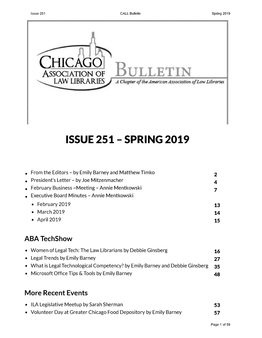handle is hein.journals/callbu251 and id is 1 raw text is: CALL Bulletin     CHICAGO     ASSOCIATION OF          LA Chapter of'thL Amerca Associ ato ofLaw Libraries              ISSUE 251 - SPRING 2019 From the Editors - by Emily Barney and Matthew Timko           2 President's Letter - by Joe Mitzenmacher                       4 February Business -Meeting - Annie Mentkowski                  7. Executive Board Minutes - Annie Mentkowski  *  February 2019                                               13  *  March 2019                                                  14  * April 2019                                                   15ABA   TechShow* Women  of Legal Tech: The Law Librarians by Debbie Ginsberg            16* Legal Trends by Emily Barney                                   27* What is Legal Technological Competency? by Emily Barney and Debbie Ginsberg  35* Microsoft Office Tips & Tools by Emily Barney                  48More   Recent  Events* ILA Legislative Meetup by Sarah Sherman                        53* Volunteer Day at Greater Chicago Food Depository by Emily Barney      57Page 1 of 59Issue 251Spring 2019