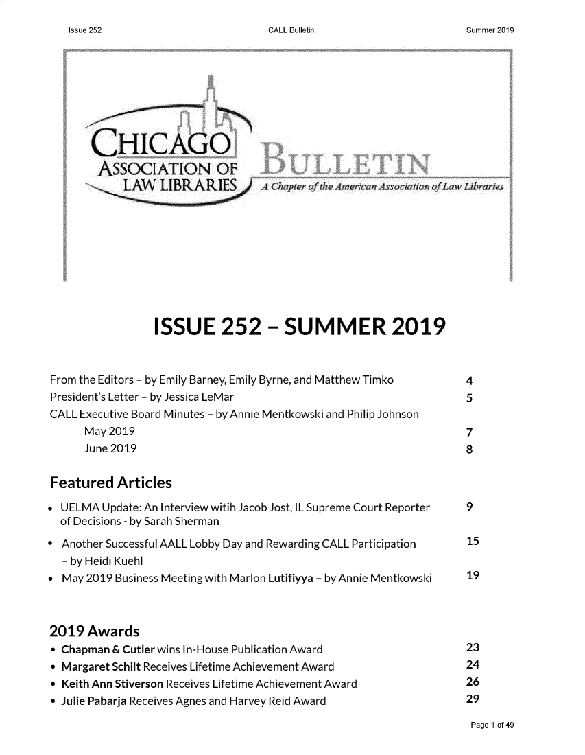 handle is hein.journals/callbu252 and id is 1 raw text is: CALL Bulletin       CHIC-AGO       ASSOCIATION OF         LMVL LIBRARIES                     44 Chpe FthAmrn A7~ ato Tf 7m L                ISSUE 252 - SUMMER 2019From the Editors - by Emily Barney, Emily Byrne, and Matthew Timko   4President's Letter - by Jessica LeMar                           5CALL Executive Board Minutes - by Annie Mentkowski and Philip Johnson      May 2019                                                  7      June 2019                                                 8Featured Articles UELMA Update: An Interview witih Jacob Jost, IL Supreme Court Reporter  9  of Decisions - by Sarah Sherman Another Successful AALL Lobby Day and Rewarding CALL Participation  15  - by Heidi Kuehl May 2019 Business Meeting with Marion Lutifiyya - by Annie Mentkowski  192019 Awards* Chapman & Cutler wins In-House Publication Award              23* Margaret Schilt Receives Lifetime Achievement Award           24* Keith Ann Stiverson Receives Lifetime Achievement Award            26* Julie Pabarja Receives Agnes and Harvey Reid Award            29Page 1 of 49Issue 252Summer 2019