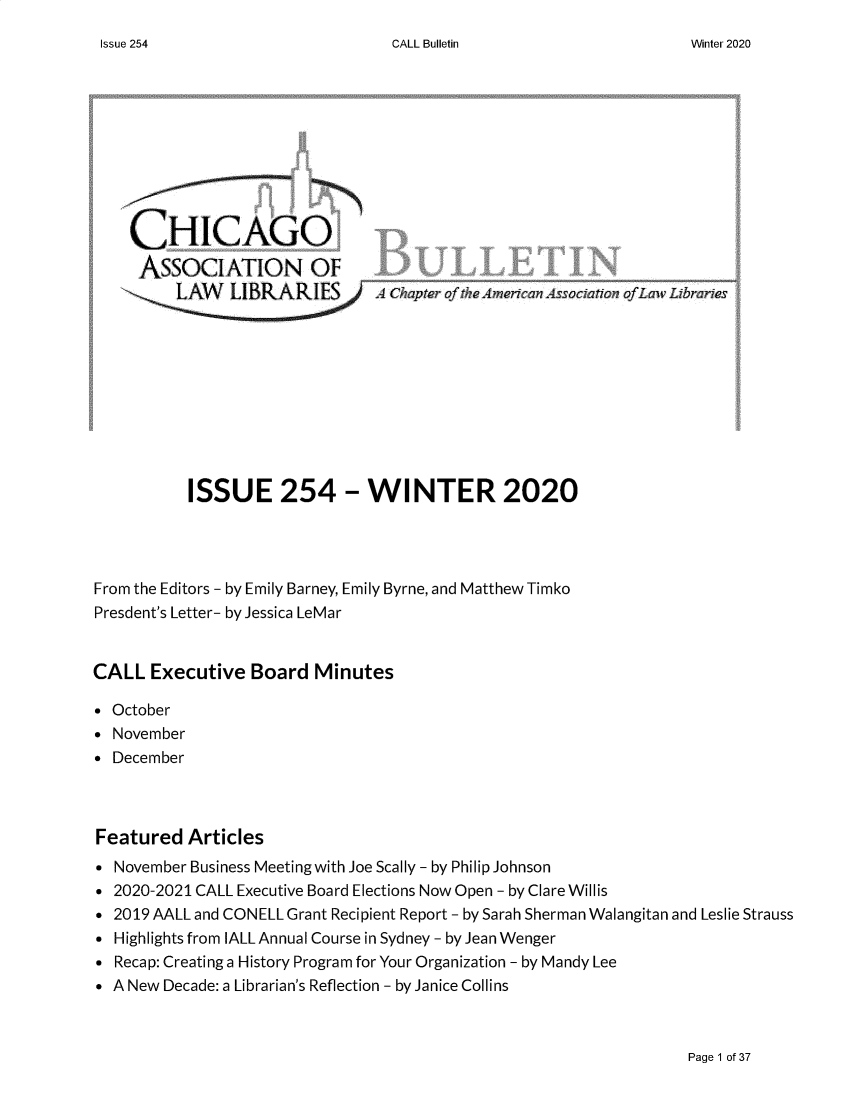 handle is hein.journals/callbu254 and id is 1 raw text is: CALL Bulletin    CHICAGO    ASSOCIATION OF         LANN LIBRARIES        A Chapter kf tIeArnricanAssociaton of Law Librari         ISSUE 254 - WINTER 2020From the Editors - by Emily Barney, Emily Byrne, and Matthew TimkoPresdent's Letter- by Jessica LeMarCALL Executive Board Minutes* October November DecemberFeatured Articles* November Business Meeting with Joe Scally - by Philip Johnson* 2020-2021 CALL Executive Board Elections Now Open - by Clare Willis* 2019 AALL and CONELL Grant Recipient Report - by Sarah Sherman Walangitan and Leslie Strauss* Highlights from IALL Annual Course in Sydney- by Jean Wenger* Recap: Creating a History Program for Your Organization - by Mandy Lee* A New Decade: a Librarian's Reflection - by Janice CollinsPage 1 of 37Issue 254Winter 2020