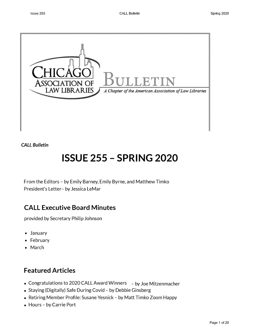 handle is hein.journals/callbu255 and id is 1 raw text is: CALL Bulletin   CHICAGO   ASSOCIATION OF            ALape oflhemercaBsscitio5             Law, LbrisCALL Bulletin             ISSUE 255 - SPRING 2020 From the Editors - by Emily Barney, Emily Byrne, and Matthew Timko President's Letter- by Jessica LeMar CALL Executive Board Minutes provided by Secretary Philip Johnson * January * February * March Featured Articles * Congratulations to 2020 CALL Award Winners - by Joe Mitzenmacher . Staying (Digitally) Safe During Covid - by Debbie Ginsberg * Retiring Member Profile: Susane Yesnick - by Matt Timko Zoom Happy . Hours - by Carrie PortPage 1 of 20Issue 255Spring 2020
