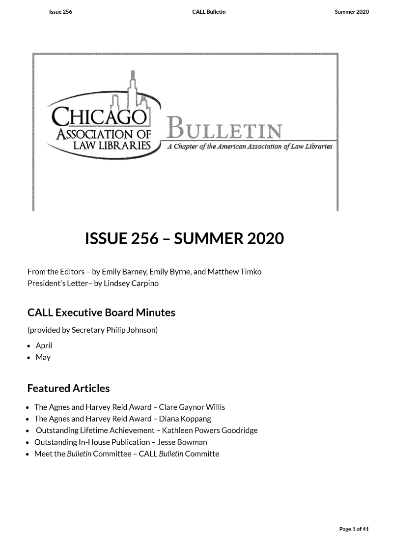 handle is hein.journals/callbu256 and id is 1 raw text is: CALL Bulletin     ~CHICAGQ       ASSOCIATION OF              ISSUE 256 - SUMMER 2020From the Editors - by Emily Barney, Emily Byrne, and Matthew TimkoPresident's Letter- by Lindsey CarpinoCALL   Executive  Board  Minutes(provided by Secretary Philip Johnson)* April MayFeatured   Articles The Agnes and Harvey Reid Award -Clare Gaynor Willis The Agnes and Harvey Reid Award - Diana Koppang Outstanding Lifetime Achievement - Kathleen Powers Goodridge Outstanding In-House Publication - Jesse Bowman Meet the Bulletin Committee - CALL Bulletin CommittePage 1 of 41Issue 256Summer 2020