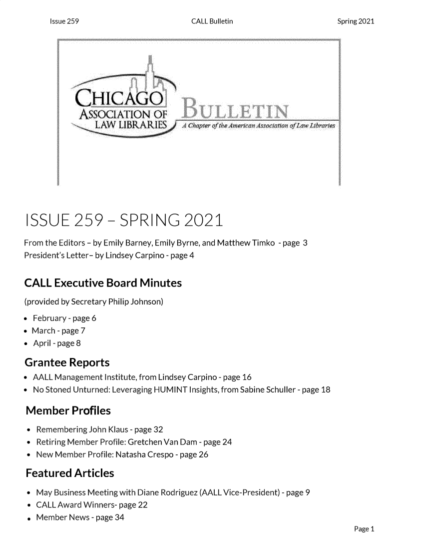 handle is hein.journals/callbu259 and id is 1 raw text is: CALL BulletinCHICAGOAsSOCIATION OF              U O_LAWN LIBKIe'  ES  A4:4ISSUE 259- SPRING 2021From the Editors - by Emily Barney, Emily Byrne, and Matthew Timko - page 3President's Letter- by Lindsey Carpino - page 4CALL Executive Board Minutes(provided by Secretary Philip Johnson) February - page 6 March - page 7 April - page 8Grantee Reports AALL Management Institute, from Lindsey Carpino - page 16 No Stoned Unturned: Leveraging HUMINT Insights, from Sabine Schuller - page 18Member Profiles Remembering John Klaus - page 32 Retiring Member Profile: Gretchen Van Dam - page 24 New Member Profile: Natasha Crespo - page 26Featured Articles May Business Meeting with Diane Rodriguez (AALL Vice-President) - page 9 CALL Award Winners- page 22. Member News - page 34Page 1Issue 259Spring 2021