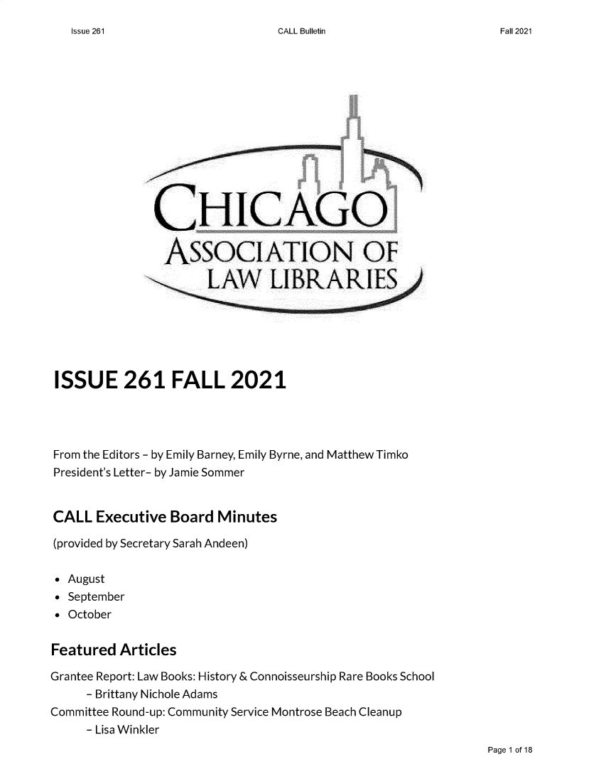 handle is hein.journals/callbu261 and id is 1 raw text is: CALL BulletinCHICAGOASSOCIATION OFISSUE 261 FALL 2021From the Editors - by Emily Barney, Emily Byrne, and Matthew TimkoPresident's Letter- by Jamie SommerCALL Executive Board Minutes(provided by Secretary Sarah Andeen)* August* September* OctoberFeatured ArticlesGrantee Report: Law Books: History & Connoisseurship Rare Books School- Brittany Nichole AdamsCommittee Round-up: Community Service Montrose Beach Cleanup- Lisa WinklerPage 1 of 18Issue 261Fall 2021
