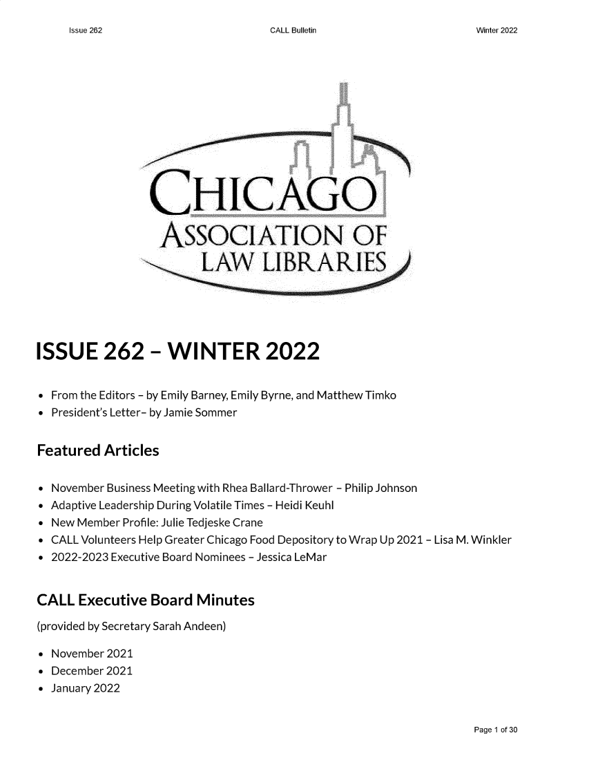 handle is hein.journals/callbu262 and id is 1 raw text is: CALL Bulletin                CHICAGO                  AssociATION OF                        LAW LIBRARIESISSUE 262 - WINTER 2022 From the Editors - by Emily Barney, Emily Byrne, and Matthew Timko President's Letter- by Jamie SommerFeatured  Articles November Business Meeting with Rhea Ballard-Thrower - Philip Johnson Adaptive Leadership During Volatile Times - Heidi Keuhl New Member Profile: Julie Tedjeske Crane CALL Volunteers Help Greater Chicago Food Depository to Wrap Up 2021 - Lisa M. Winkler 2022-2023 Executive Board Nominees - Jessica LeMarCALL  Executive Board  Minutes(provided by Secretary Sarah Andeen) November 2021 December 2021 January 2022Page 1 of 30Issue 262Winter 2022