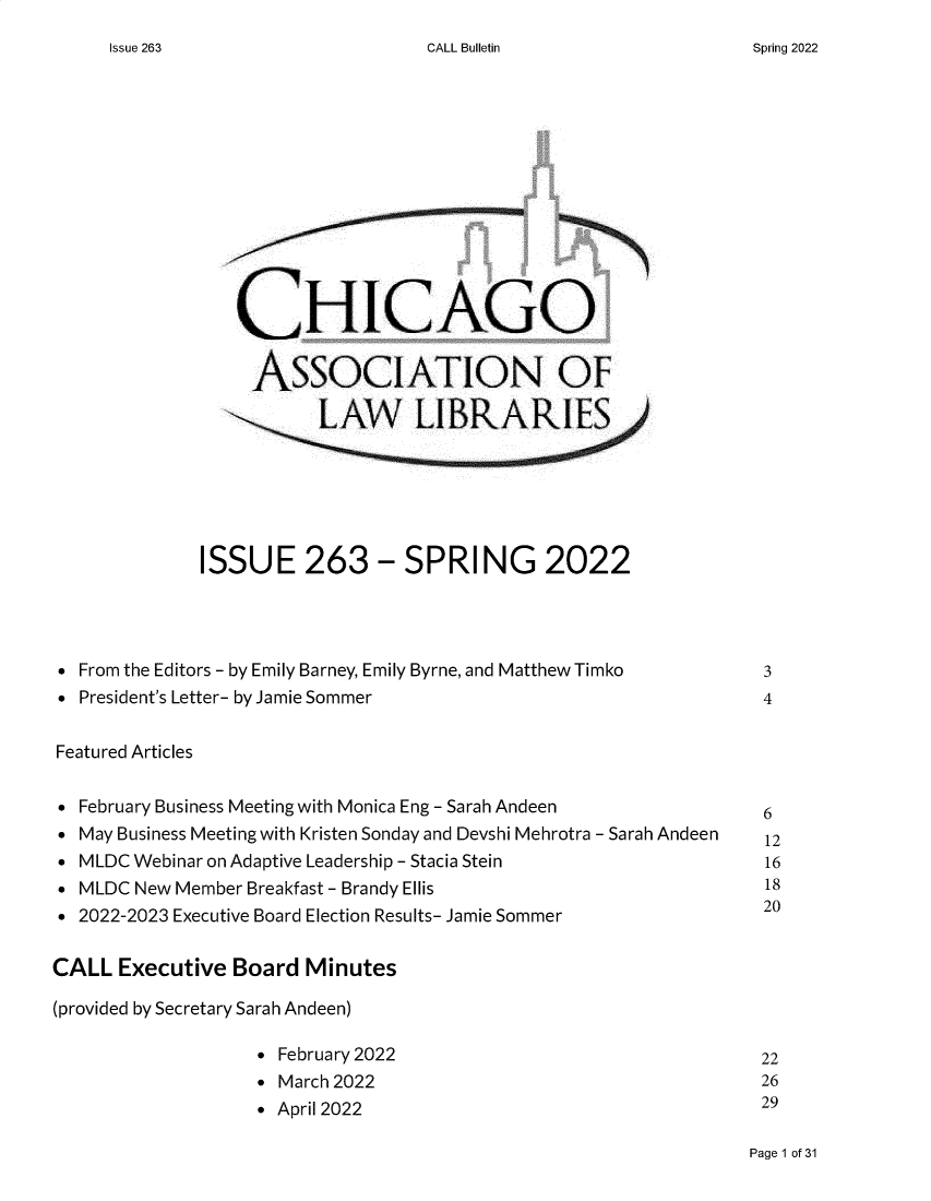 handle is hein.journals/callbu263 and id is 1 raw text is: CALL Bulletin                 CHICAGO                 ASSOCIATION OF                        LAW LIBRARIES              ISSUE 263 - SPRING 2022  From the Editors - by Emily Barney, Emily Byrne, and Matthew Timko          3  President's Letter- by Jamie Sommer                           4 Featured Articles  February Business Meeting with Monica Eng - Sarah Andeen      6  May Business Meeting with Kristen Sonday and Devshi Mehrotra - Sarah Andeen  12  MLDC Webinar on Adaptive Leadership - Stacia Stein            16  MLDC New Member Breakfast - Brandy Ellis                      18  2022-2023 Executive Board Election Results- Jamie Sommer      20CALL  Executive  Board Minutes(provided by Secretary Sarah Andeen)                   * February 2022                               22                   * March 2022                                  26                   * April 2022                                  29Page 1 of 31Issue 263Spring 2022