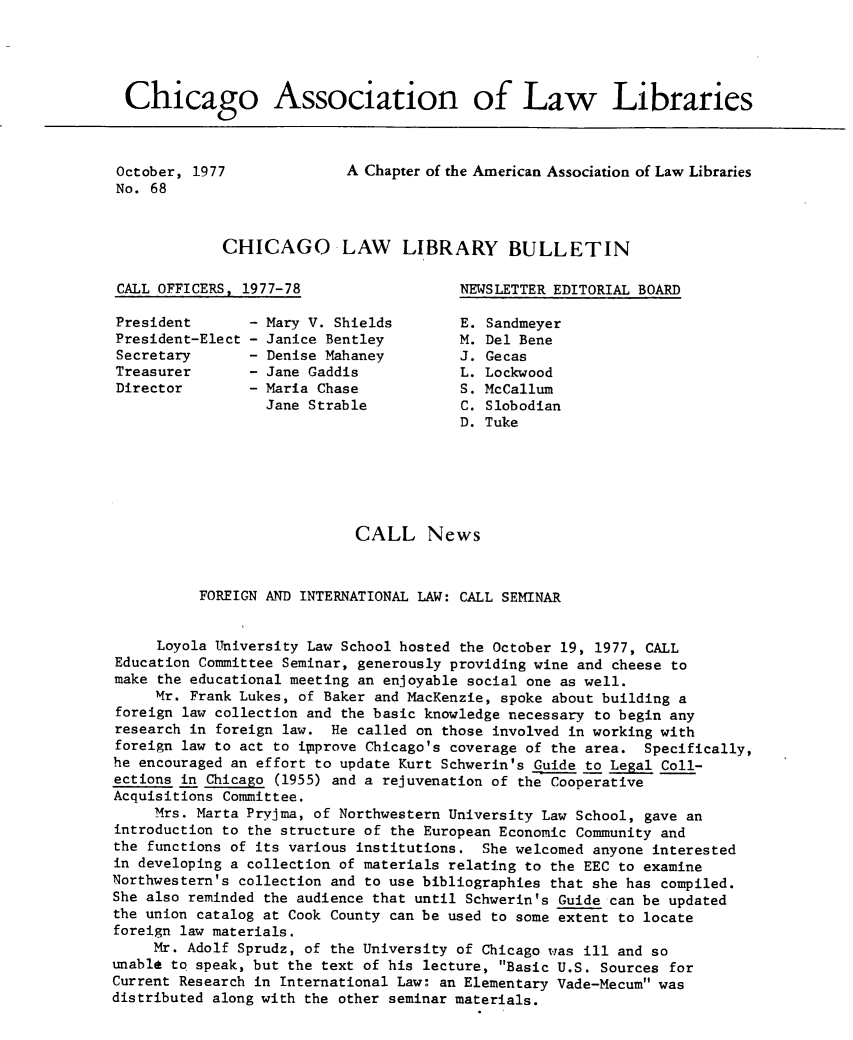 handle is hein.journals/callbu68 and id is 1 raw text is: Chicago Association of Law LibrariesOctober, 1977No. 68A Chapter of the American Association of Law LibrariesCHICAGO LAW LIBRARY BULLETINCALL OFFICERS, 1977-78NEWSLETTER EDITORIAL BOARDPresidentPresident-ElectSecretaryTreasurerDirectorMary V. ShieldsJanice BentleyDenise MahaneyJane GaddisMaria ChaseJane StrableSandmeyerDel BeneGecasLockwoodMcCallumSlobodianTuke                            CALL News          FOREIGN AND INTERNATIONAL LAW: CALL SEMINAR     Loyola University Law School hosted the October 19, 1977, CALLEducation Committee Seminar, generously providing wine and cheese tomake the educational meeting an enjoyable social one as well.     Mr. Frank Lukes, of Baker and MacKenzie, spoke about building aforeign law collection and the basic knowledge necessary to begin anyresearch in foreign law. He called on those involved in working withforeign law to act to i~iprove Chicago's coverage of the area. Specifically,he encouraged an effort to update Kurt Schwerin's Guide to Legal Coll-ections in Chicago (1955) and a rejuvenation of the CooperativeAcquisitions Committee.     Mrs. Marta Pryjma, of Northwestern University Law School, gave anintroduction to the structure of the European Economic Community andthe functions of its various institutions. She welcomed anyone interestedin developing a collection of materials relating to the EEC to examineNorthwestern's collection and to use bibliographies that she has compiled.She also reminded the audience that until Schwerin's Guide can be updatedthe union catalog at Cook County can be used to some extent to locateforeign law materials.     Mr. Adolf Sprudz, of the University of Chicago was ill and sounable to speak, but the text of his lecture, Basic U.S. Sources forCurrent Research in International Law: an Elementary Vade-Mecum wasdistributed along with the other seminar materials.