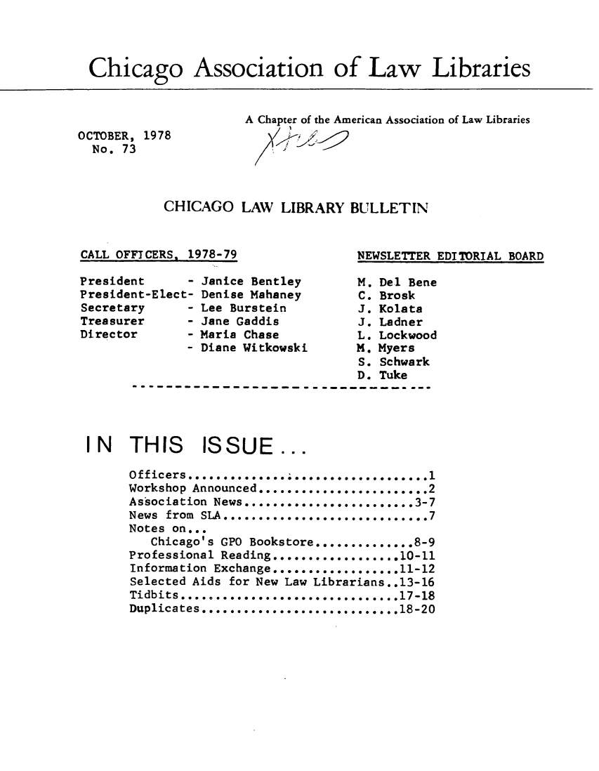 handle is hein.journals/callbu73 and id is 1 raw text is: Chicago Association of Law LibrariesOCTOBER, 1978  No. 73A Chapter of the American Association of Law LibrariesCHICAGO LAW LIBRARY BULLETINCALL OFFICERS. 1978-79NEWSLETTER EDITORIAL BOARDPresidentPresident-Elect-SecretaryTreasurerDirectorJanice BentleyDenise MahaneyLee BursteinJane GaddisMaria ChaseDiane WitkowskiM. Del BeneC. BroskJ. KolataJ. LadnerL. LockwoodM. MyersS. SchwarkD. TukeI N   THIS     ISSUE      ...      Officers ........      Workshop Announced ........................ 2      Association News ................ . .. 3-7      News from SLA .. ...........................7      Notes on...         Chicago's GPO Bookstore .............. 8-9      Professional Reading..................10-li      Information Exchange............. ....11-12      Selected Aids for New Law Librarians..13-16      Tidbits .......................... 00.... .17-18      Duplicates ............................ 18-20