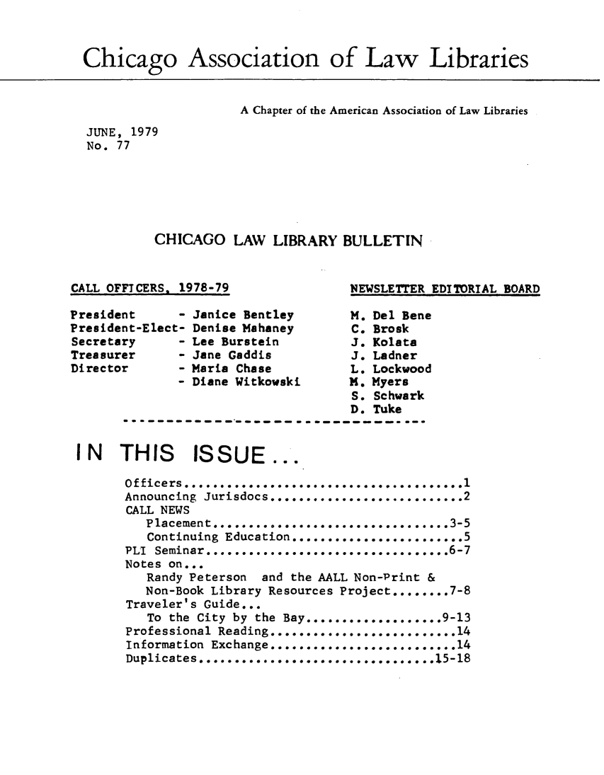 handle is hein.journals/callbu77 and id is 1 raw text is: Chicago Association of Law Libraries                    A Chapter of the American Association of Law LibrariesJUNE, 1979No. 77         CHICAGO LAW LIBRARY BULLETINCALL OFFICERS, 1978-79NEWSLETTER EDITORIAL BOARDPresident     - Janice Bentley       M. Del BenePresident-Elect- Denise Mahaney      C. BroskSecretary     - Lee Burstein         J. KolataTreasurer     - Jane Gaddis          J. LadnerDirector      - Maria Chase          L. Lockwood              - Diane Witkowski     1. Myers                                     S. Schwark                                     D. Tuke I N  THIS      ISSUE...       Officers ........       . ......          .       Announcing Jurisdocs .......................... .2       CALL NEWS          Continuing Education........................ .5       PLI Seminar .........**........ o .. ..6-7       Notes on...          Randy Peterson and the AALL Non-Print &          Non-Book Library Resources Project ........ 7-8       Traveler's Guide...          To the City by the Bay                 9-13       Professional Reading ...... oo....o.............. 14       Information Exchange..................... .....14       Duplicates. .    . ................... .15-18