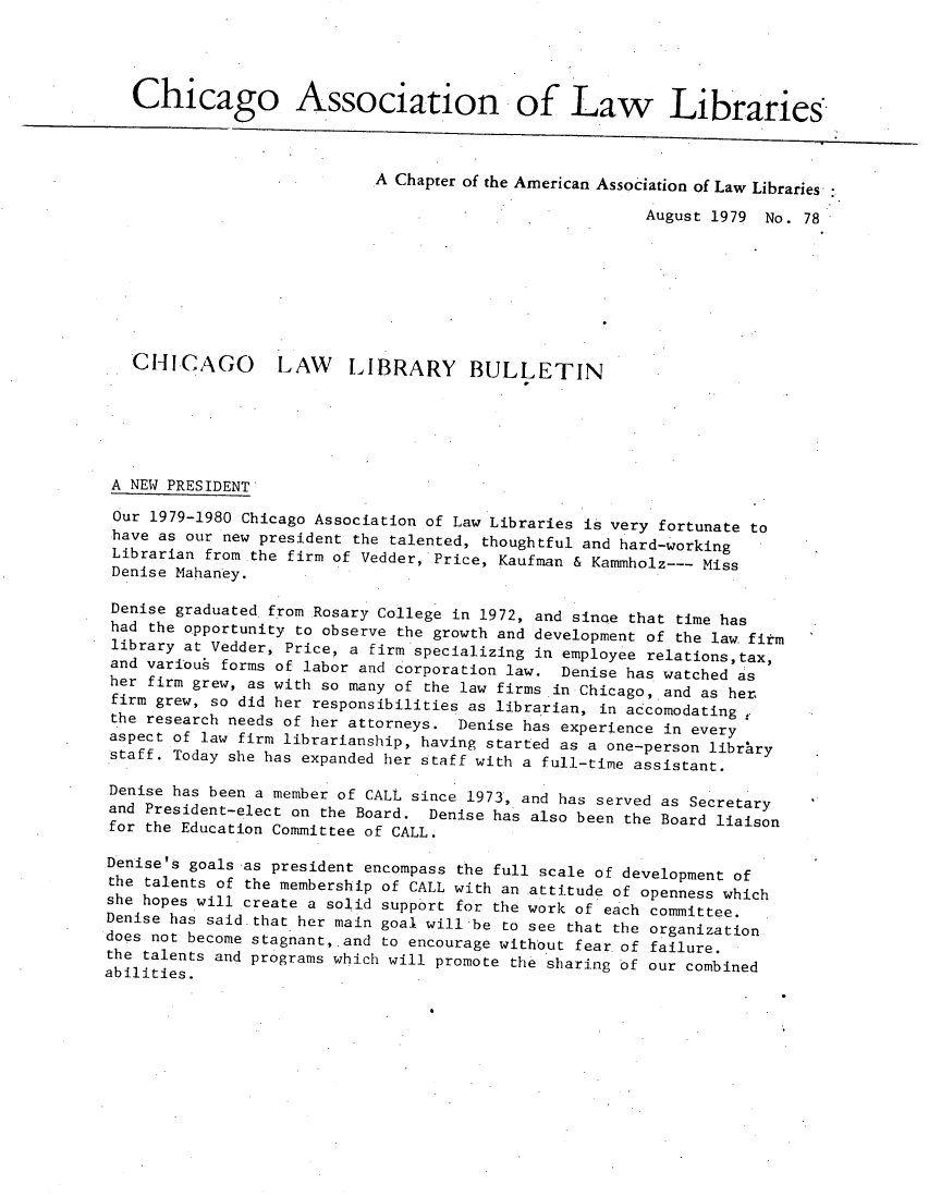 handle is hein.journals/callbu78 and id is 1 raw text is:    Chicago Association of Law Libraries.                            A Chapter of the American Association of Law Libraries                                                         August 1979 No. 78   CHICAGO        LAW LIBRARY BULLETIN A NEW PRESIDENT Our 1979-1980 Chicago Association of Law Libraries is very fortunate to have as our new president the talented, thoughtful and hard-working Librarian from the firm of Vedder, Price, Kaufman & Kammholz--- Miss Denise Mahaney. Denise graduated from Rosary College in 1972, and since that time has had the opportunity to observe the growth and development of the law. firm library at Vedder, Price, a firm specializing in employee relations,tax, and variou forms of labor and corporation law. Denise has watched as her firm grew, as with so many of the law firms in Chicago, and as her. firm grew, so did her responsibilities as librarian, in accomodating the research needs of her attorneys. Denise has experience in every aspect of law firm librarianship, having started as a one-person library staff. Today she has expanded her staff with a full-time assistant. Denise has been a member of CALL since 1973, and has served as Secretary and President-elect on the Board. Denise has also been the Board liaison for the Education Committee of CALL. Denise's goals as president encompass the full scale of development of the talents of the membership of CALL with an attitude of openness which she hopes will create a solid support for the work of each committee. Denise has said.that her main goal will'be to see that the organization does not become stagnant, and to encourage without fear of failure. the talents and programs which will promote the sharing of our combinedabilities.