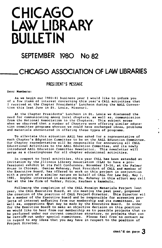 handle is hein.journals/callbu82 and id is 1 raw text is: 



      CHICAGO



      LAW LIBRARY


      BULLETIN



           SEPTEMBER 1980 No 82



.CHICAGO ASSOCIATION OF LAW LIBRARIES


                       PRESIDENT'S MESSAGE

    Dear Members:

       As we beg4n our 1980-81 business year I would like to inform you
    of a few items of interest concerning this year's CALL activities that
    I received at the Chapter Presidents' Luncheon during the AALL Conven-
    tion this last June in St. Louis, Missouri.

       At the Chapter Presidents' Luncheon in St. Louis we discussed the
    need for communicating among local chapters, as well as, communication
    from the National Association to the Chapters. This subject arose
    when we observed that a number of Chapters were offering similar educa-
    tion committee programs whereas we could have exchanged ideas, problems
    and materials encountered in offering these types of programs.

       To alleviate this situation AALL has asked for a representative of
    each Chapter's Education Committee to be on the AALL Education Committee.
    Our Chapter representative will be' responsible for announcing all CALL
    Educational Activities to the AALL Education Committee, and its newly
    introduced AALL Education Committee Newsletter. This newsletter will
    ser-4e as a clearinghouse for all chapter educational activities.

       In respect to local activities, this year CALL has been extended an
    invitation by the Illinois Library Association (ILA) to have a pro-
    fessional exhibit t its Fall Conference, November 13-16, at the Palmer
    House in Chicago. Denise Mahaney, Past President of CALL and member of
    the Executive Board, has offered to work on this project in conjunction
    with a project of a similar nature on behalf of CALL for Law Day, May 1,
    1981. Anyone interested in assisting Ms. Mahaney in this effort may call
    her at the law firm of Vedder, Price, Kaufman & Kammholz.

       Following the completion of the CALL Foreign Materials Project last
    year, the CALL Executive Board, at its meeting the past year, proposed
    the creation of the position of CALL Projeci.Director. This Director wil
    be a member of the Executive Board and be responsible for screening pro-
    jects of interest emgnating from our membership and its cu~mittees, as
    well as, suggestions 4hat may be made by the Executive Board. In order
    for the Executive Board to make an objective decision on this position
    we would like to hear from our membership as to possible projects that ca
    be performed under our current committee structure, or projects that can
    be carrieV out under special committees. Please feel free to contact me
    in regard to any ideas that you may have in respect to the position of
    Project Director.

                                                         cont'd on paqe 3


