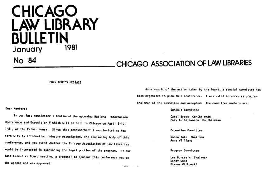 handle is hein.journals/callbu84 and id is 1 raw text is: CHICAGOLAW LIBRARYBULLETINJanuary  1981No 84CHICAGO ASSOCIATION OF LAW LIBRARIESPRESIDENT'S MESSAGEDear Members:     In our last newsletter I mentioned the upcoming National InformationConference and Exposition V which will be held in Chicago on April 6-10,1981, at the Palmer House. Since that announcement I was invited to NewYork City by Information Industry Association, the sponsoring body of thisconference, and was asked whether the Chicago Association of Law Librarieswould be Interested In sponsoring the legal portion of the program. At ourlast Executive Board meeting, a proposal to sponsor this conference was onthe agenda and was approved.    As a result of the action taken by the Board, a special committee hasbeen organized to plan this conference. I was asked to serve as programchairman of the committee and accepted. The committee members are:                 Exhibit Committee                 Carol Brosk Co-Chairman                 Mary K. Salovaara Co-Chairman                 Promotion Committee                 Donna Tuke Chairman                 Anne Williams                 Program Committee                 Lee Burstein Chairman                 Sandy Gold                 Dianne Witkowskl