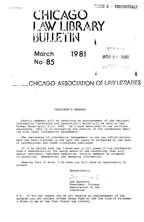 handle is hein.journals/callbu85 and id is 1 raw text is:                                            _____    - PERIODTCALS         CHICAGO         IA.W LIBRARY         March                1981                       t 18         No 85       CHICAGO ASSOCIATION OF LAW I.IBRARIES                     PRESIDENT'S MESSAGE   Shortly members will be receiving an announcement of the NationalInformation Conference and Exposition V which will be held at thePalmer House April 6-11, 1981. As I have mentioned in our priviousnewsletter, CALL is co-sponsaring one session of the conference deal-ing with legal information management.   The importance of information management in the law office enviro-ment has been stressed in the past few years as evidenced by the massof professional and trade literature published.   It is my belief that law librarians in all areas of our professionhave a responsibility for being aware of new technology that willaasist attorneys, business executive, faculty members or studentsin acquiring, despensing, and managing information.   Keeping this in mind, I do hope you will have an opportunity toattend.                             Respectfully,                             Lee Burstein                             President, Chicago                             Association of Law                             LibrariesP.S.  If for any reason you do not receive an announcement of theprogram you can contact either Donna Tuke at the law firm of Friedman& Koven or me at the Cook County Law Library.
