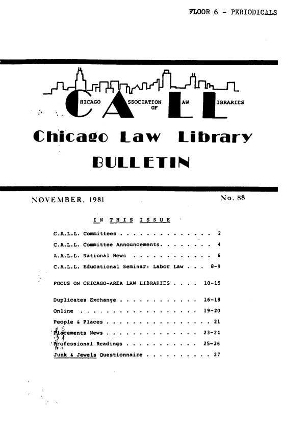 handle is hein.journals/callbu88 and id is 1 raw text is: FLOOR 6 - PERIODICALSChicaac Law Library              IULL TINNOVEMBER. 1981               IN THIS   ISSUE     C.A.L.L. Committees ....    ............     C.A.L.L. Committee Announcements .......     A.A.L.L. National News    .........     C.A.L.L. Educational Seminar: Labor Law     FOCUS ON CHICAGO-AREA LAW LIBRARI=S . . .Duplicates Exchange ...Online ..........People & Places .........4 cements News .........lrofessional ReadingsJunk & Jewels Questionnaire. . . . . . . . 16-18. . . . . . . . 19-20. . . . . . . . . . 21. . . . . . . . 23-24             25-26. . . . . . . . . . 27No. 88      2      4      6    8-91 10-15