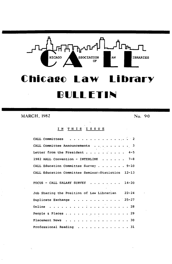 handle is hein.journals/callbu90 and id is 1 raw text is: Chicadc Law Library               UIULLIETINMARCH, 1982                                    No. 90               IN  THIS    ISSUE     CALL Committees ... .................... 2     CALL Committee Announcements ............. 3     Letter from the President .. ...... .... 4-5     1982 AALL Convention - INTERLINK   ...... 7-8     CALL Education Committee Survey. ........ .9-10     CALL Education Committee Seminar:Statistics   12-13     FOCUS - CALL SALARY SURVEY ..   ........     14-20     Job Sharing the Position of Law Librarian     22-24     Duplicate Exchange ... ............   25-27     Online ............. . .   .... ...... 28     People & Places ....... ..............  29     Placement News ......   .............. ..  30     Professional Reading .... ............. 31